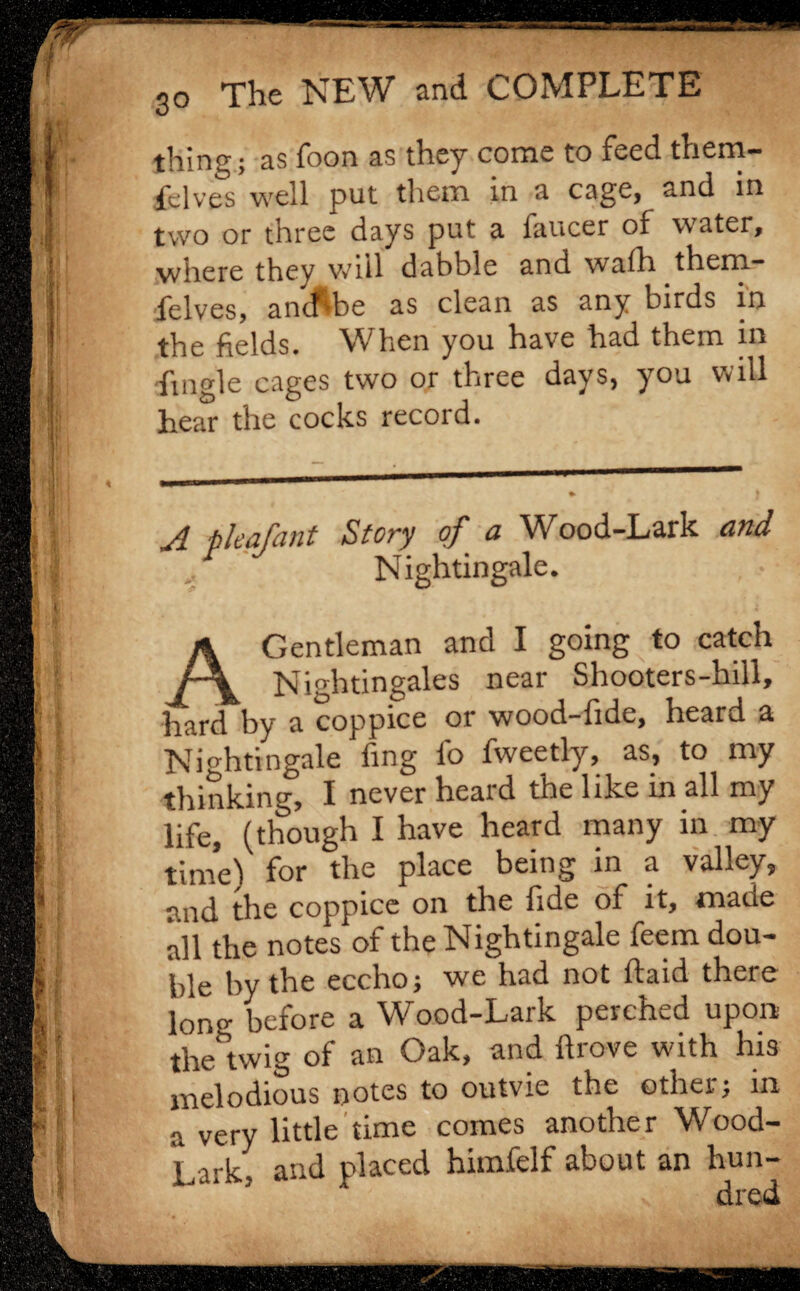 vl \ t: 3o The NEW and COMPLETE thing; as foon as they come to feed them- fdves well put them in a cage, and in two or three days put a faucer of water, where they will dabble and walh them- felves, antf'ibe as clean as any birds in the fields. When you have had them in fmgle cages two or three days, you will hear the cocks record. A pleafant Story of a Wood-Lark and Nightingale. A Gentleman and I going to catch Nightingales near Shooters-hill, hard by a coppice or wood-fide, heard a Nightingale fing fo fweetly, as, to my thinking, I never heard the like in all my life, (though I have heard many in my time) for the place being in a valley, and the coppice on the fide of it, made all the notes of the Nightingale feem dou¬ ble by the eccho; we had not ftaid there long before a Wood-Lark perched upon the twig of an Oak, and ftrove with his melodious Dotes to outvie the other; in a very little time comes another Wood- Lark, and placed himfelf about an hun- dred