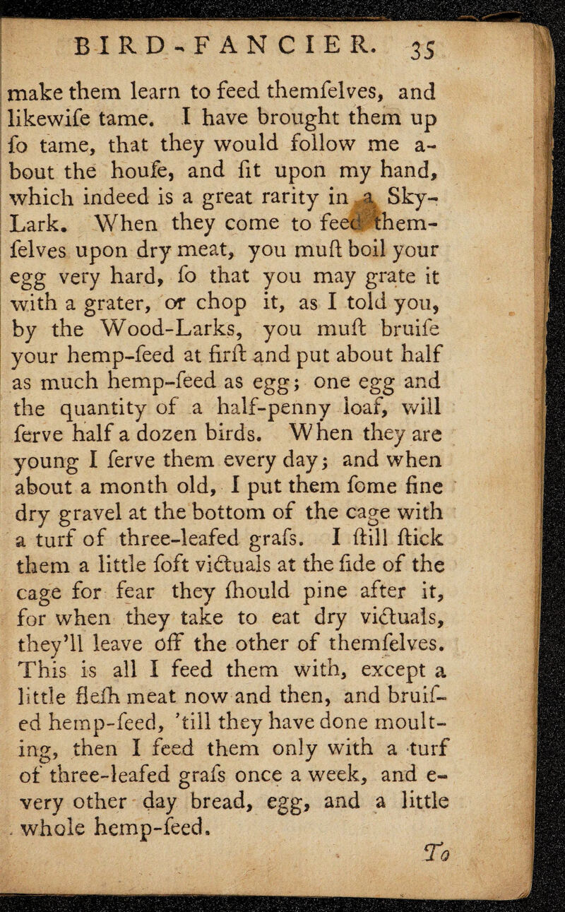 make them learn to feed themfelves, and likewife tame. I have brought them up fo tame, that they would follow me a- bout the houfe, and fit upon my hand, which indeed is a great rarity in a Sky- Lark. When they come to feed them¬ felves upon dry meat, you 11111ft boil your egg very hard, fo that you may grate it with a grater, or chop it, as I told you, by the Wood-Larks, you mu ft bruife your hemp-feed at firfl and put about half as much hemp-feed as egg; one egg and the quantity of a half-penny loaf, will ferve half a dozen birds. When they are young I ferve them every day; and when about a month old, I put them fome fine dry gravel at the bottom of the cage with a turf of three-leafed grafs. I ftill ffcick them a little fo ft victuals at the fide of the cage for fear they fhould pine after it, for when they take to eat dry victuals, they’ll leave off the other of themfelves. This is all I feed them with, except a little fleih meat now and then, and bruif- ed hemp-feed, ’till they have done moult¬ ing, then I feed them only with a turf of three-leafed grafs once a week, and e- very other day bread, egg, and a little . whole hemp-feed. To