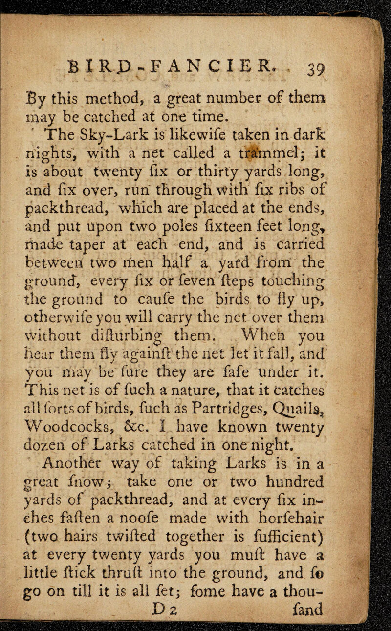 By this method, a great number of them may be catched at one time. The Sky-Lark is likewife taken in dark nights, with a net called a trammel; it is about twenty fix or thirty yards long, and fix over, run through with fix ribs of packthread, which are placed at the ends, and put upon two poles fixteen feet long* xhade taper at each end, and is carried between two men half a yard from the ground, every fix or feven fteps touching the ground to caufe the birds to fly up, otherwifc you will carry the net over them without difturbing them. When you hear them fly againit the net let it fall, and you may be fure they are fafe under it. This net is of fuch a nature, that it catches all forts of birds, fuch as Partridges, Quails, Woodcocks, &c. I have known twenty dozen of Larks catched in one night. Another way of taking Larks is in a great fiiow; take one or two hundred yards of packthread, and at every fix in¬ ches fallen a noofe made with horfehair (two hairs twilled together is fufficient) at every twenty yards you mull have a little Hick thrull into the ground, and f© go on till it is all fet; fome have a thou- D a fand