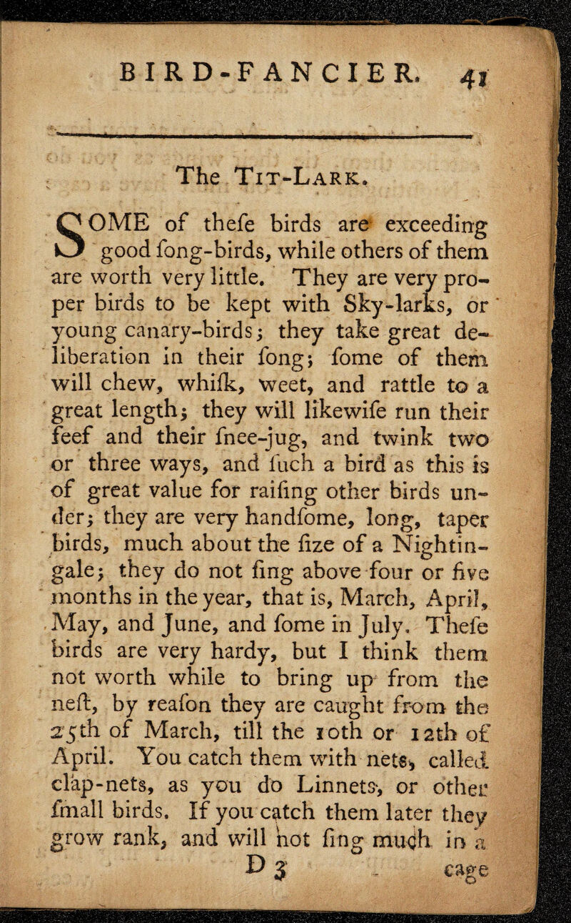 The Tit-Lark, SOME of thefe birds are exceeding good fong-birds, while others of them are worth very little. They are very pro¬ per birds to be kept with Sky-larks, or young canary-birds; they take great de¬ liberation in their fong; fome of them will chew, whilk, weet, and rattle to a great length; they will likewife run their feef and their fnee-jug, and twink two or three ways, and fuch a bird as this is of great value for raiding other birds un¬ der; they are very handfome, long, taper birds, much about the fize of a Nightin¬ gale; they do not fing above four or five months in the year, that is, March, April, May, and June, and fome in July, Thefe birds are very hardy, but I think them not worth while to bring up from the neft, by reafon they are caught from the 25th of March, till the 1 oth or 12th of April. You catch them with nets* called clap-nets, as you do Linnets, or other fmall birds. If you catch them later they grow rank, and will hot fing mugh in a D j . cage