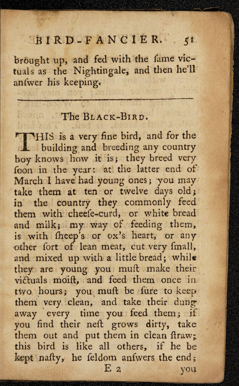 brdught up, and fed with the fame vic¬ tuals as the Nightingale, and then hell anfwer his keeping* The Black-Bird. THIS is a very fine bird, and for the building and breeding any country boy knows how it is ; they breed very fbon in the year: at the latter end of March I have had young ones ; you may take them at ten or twelve days old; in the country they commonly feed them with cheefe-curd, or white bread and milk; my way of feeding them, is with fheep’s or ox’s heart, or any other fort of lean meat, cut very fmall, and mixed up with a little bread; while they are young you muft make their victuals moift, and feed them once in two hours; you muft be fure to keep them very clean, and take their dung away every time you feed them; if you find their neft grows dirty, take them out and put them in clean ft raw;, this bird is like all others, if he be kept nafty, he feldom anfwers the end; E 2> you