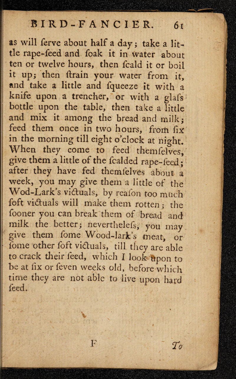 as will ferve about half a day ; take a lit¬ tle rape-feed and foak it in water about ten or twelve hours, then fcald it or boil it upj then drain your water from it, and take a little and fqueeze it with a knife upon a trencher, or with a glafs bottle upon the table, then take a little and mix it among the bread and milk; feed them once in two hours, from fix in the morning till eight o’clock at night. When they come to feed themfelves, give them a little of the fcalded rape-feed; after they have fed themfelves about a ; week, you may give them a little of the j Wod-Lark’s victuals, by reafon too much foft victuals will make them rotten ; the fooner you can break them of bread and milk the better; neverthelefs, you may ; give them fome Wood-lark’s meat, or fome other foft vi&uals, till they are able to crack their feed, which I look upon to be at fix or feven weeks old, before which time they are not able to live upon hard feed. F To