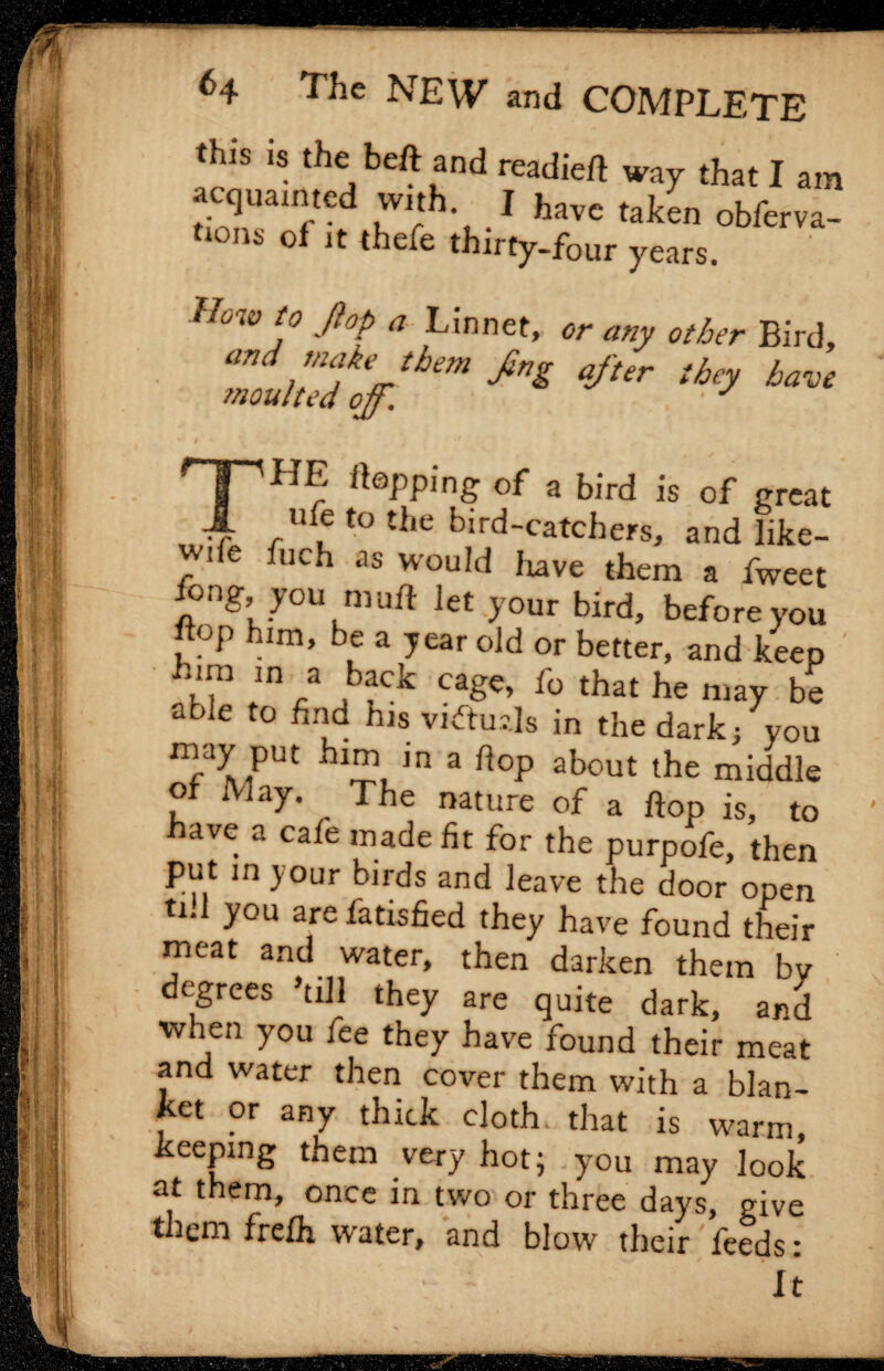 this is the beft and readied way that I am acquainted with. I have ta]/n obferva_ tions of it thefe thirty-four years. How t° ft0p a Linnet, or any other Bird, and, mf*Jbem fng after they have moulted off. J •* THE Hopping of a bird is of great ,ulf to the bird-catchers, and like- wue fuch as would have them a fweet fong you muft let your bird, before you Kop him, be a year old or better, and keep him m a back cage, fo that he may be able to find his viftuils in the dark/you may put him in a hop about the middle of May. The nature of a hop is, to have a cafe made fit for the purpofe, then put in your birds and leave the door open ti.l you arefatisfied they have found their meat and water, then darken them by degrees ’till they are quite dark, and when you iee they have found their meat and water then cover them with a blan¬ ket or any thick cloth that is warm keeping them very hot; you may look at them, once in two or three days, give t Jem frefh water, and blow their feeds: - It