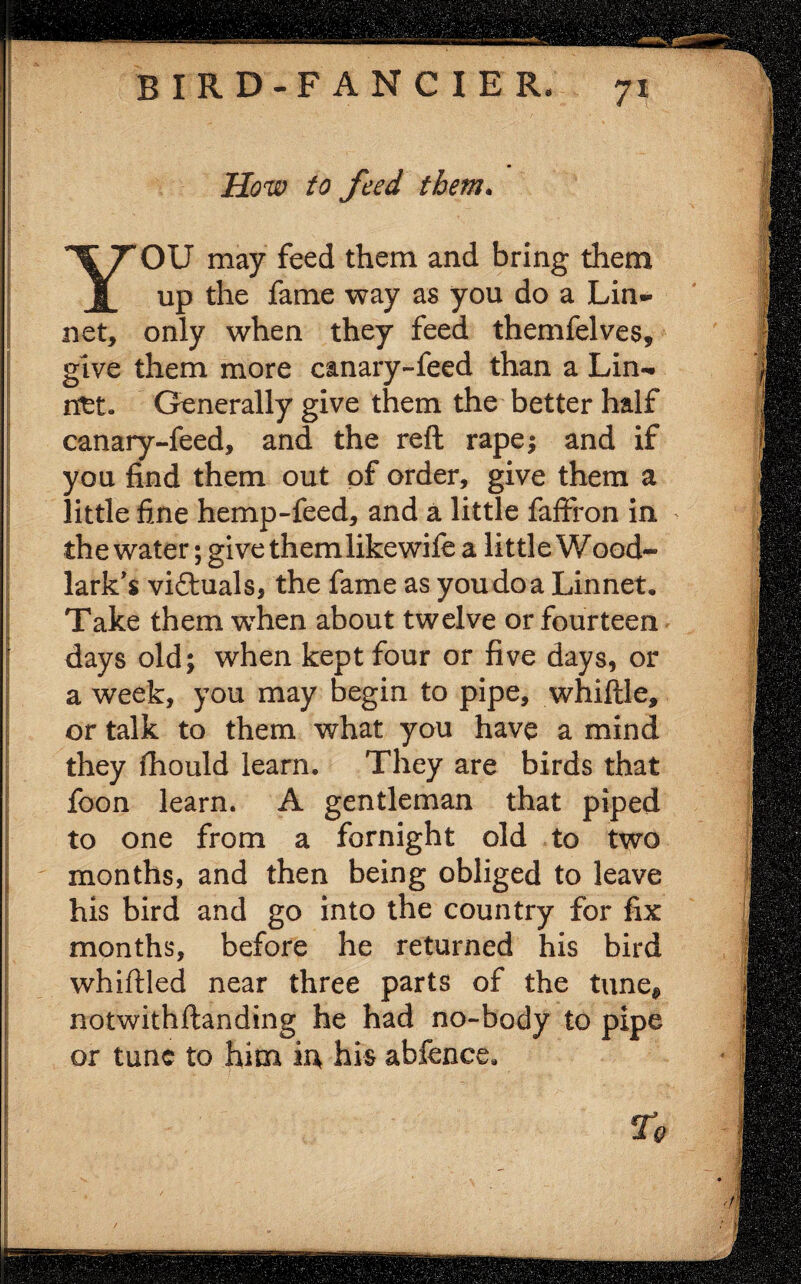 How to feed them. YOU may feed them and bring them up the fame way as you do a Lin¬ net, only when they feed themfelves, give them more canary-feed than a Lin¬ net- Generally give them the better half canary-feed, and the reft rape; and if you find them out of order, give them a little fine hemp-feed, and a little faffron in > the water; give themlikewife a little Wood¬ lark's viftuals, the fame as you do a Linnet. Take them when about twelve or fourteen days old; when kept four or five days, or a week, you may begin to pipe, whiftle, or talk to them what you have a mind they fhould learn. They are birds that foon learn. A gentleman that piped to one from a fornight old to two months, and then being obliged to leave his bird and go into the country for fix months, before he returned his bird whiftled near three parts of the tune® notwithftanding he had no-body to pipe or tunc to him in his abfence. To