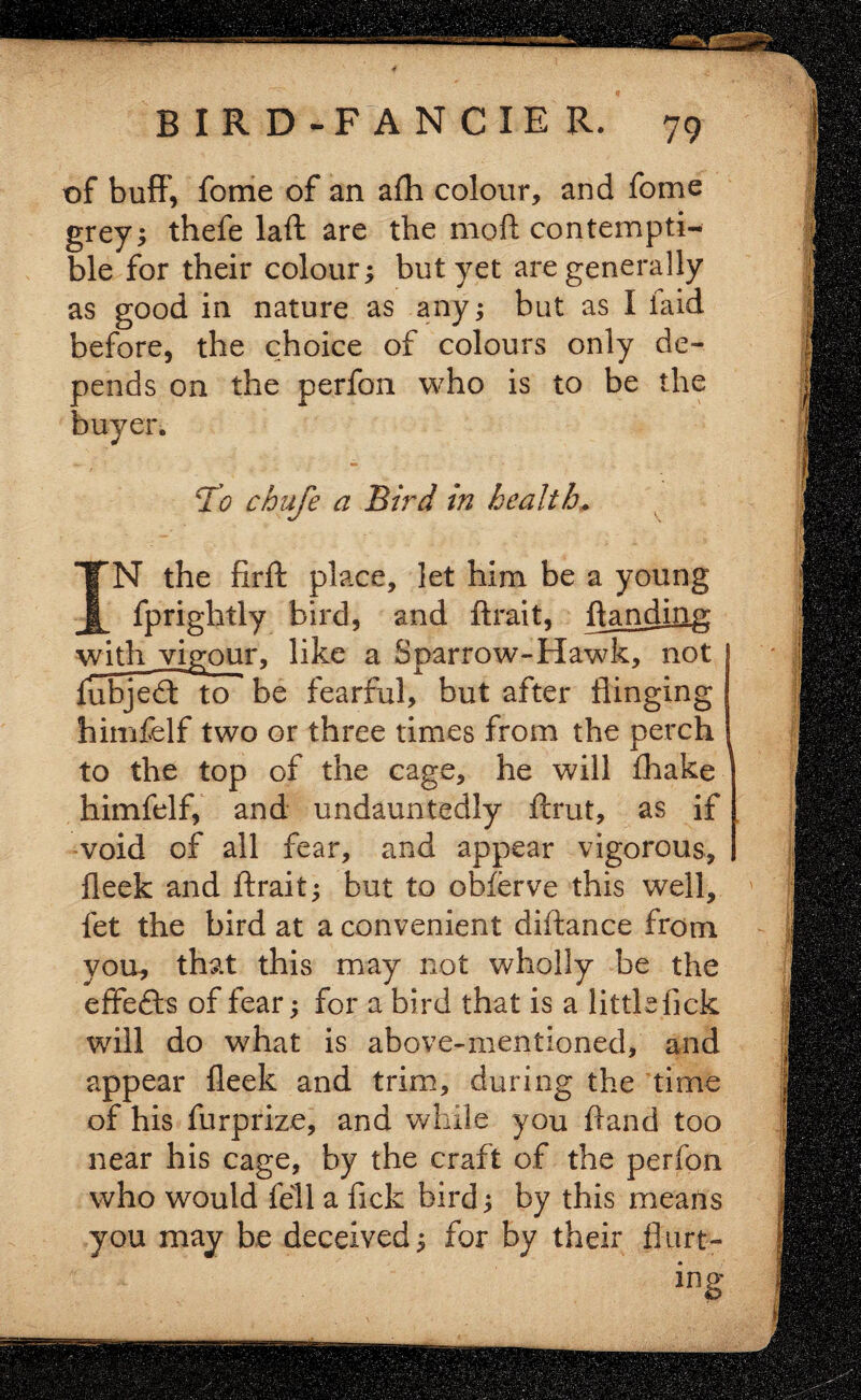 of buff, fome of an afh colour, and fome grey; thefe laid are the moll contempti¬ ble for their colour; but yet are generally as good in nature as any; but as I laid before, the choice of colours only de¬ pends on the perfon who is to be the buyer. 7’g chafe a Bird in health. IN the firft place, let him be a young fprightly bird, and ftrait, handing with vigour, like a Sparrow-Hawk, not ubjed: to be fearful, but after flinging himfelf two or three times from the perch to the top of the cage, he will fliake himfelf, and undauntedly ftrut, as if void of all fear, and appear vigorous, fleek and ftrait; but to obferve this well, fet the bird at a convenient diftance from you, that this may not wholly be the effefts of fear; for a bird that is a little lick will do what is above-mentioned, and appear fleek and trim, during the time of his furprize, and while you ftand too near his cage, by the craft of the perfon who would fell a fick bird; by this means you may be deceived; for by their hurt¬ ing