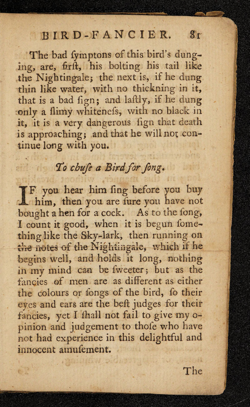 The bad fymptons of this bird’s dung¬ ing, are, firft, his bolting his tail like the Nightingale; the next is, if he dung thin like water, with no thickning in it, that is a bad fign; and laftly, if he dung only a flimy whitenefs, with no black in it, it is a very dangerous fign that death is approaching; and that he will not con¬ tinue long with you. To chufe a Bird for Jong. IF you hear him fing before you buy him, then you are fure you have not bought a hen for a cock. As to the fong, I count it good, when it is begun fome- thing.like the Sky-lark, then running on notes of the Nightingale*- which jf he begins well, and holds it long, nothing in my mind can be fweeter; but as the fancies of men are as different as either the colours or longs of the bird, fo their eyes and ears are the beft judges for their fancies, yet I fhall not fail to give my o- pinion and judgement to thole v/ho have not had experience in this delightful and innocent amufement.