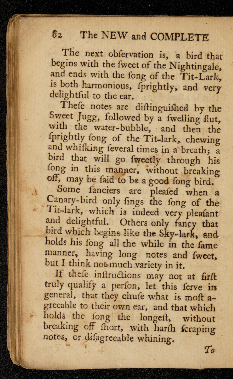 The next obfervation is, a bird that begins with the fweet of the Nightingale, and ends with the fong of the Tit-Lark, is both harmonious, fprightly, and very delightful to the ear. Thefe notes are diftinguilhed by the Sweet Jugg, followed by a fwelling Hut, with the water-bubble, and then the fprightly fong of the Tit-lark, chewing and whilking feveral times in a breath; a bird that will go fweetly through his fong in this manner, without breaking off, may be faid to be a good fong bird. Some fanciers are pleafed when a Canary-bird only fings the fong of the Tit-lark, which is indeed very pleafant and delightful. Others only fancy that bird which begins like the Sky-lark, and- holds his fong all the while in the fame manner, having long notes and fweet, but I think not* much variety in it. If thefe inftrudions may not at firfl truly qualify a perfon, let this ferve in genera], that they chufe what is moft a- greeable to their own ear, and that which holds the fong the longeft, without breaking off Chart, with harfh fcraping note$j or disagreeable whining. ‘ h ^ _.