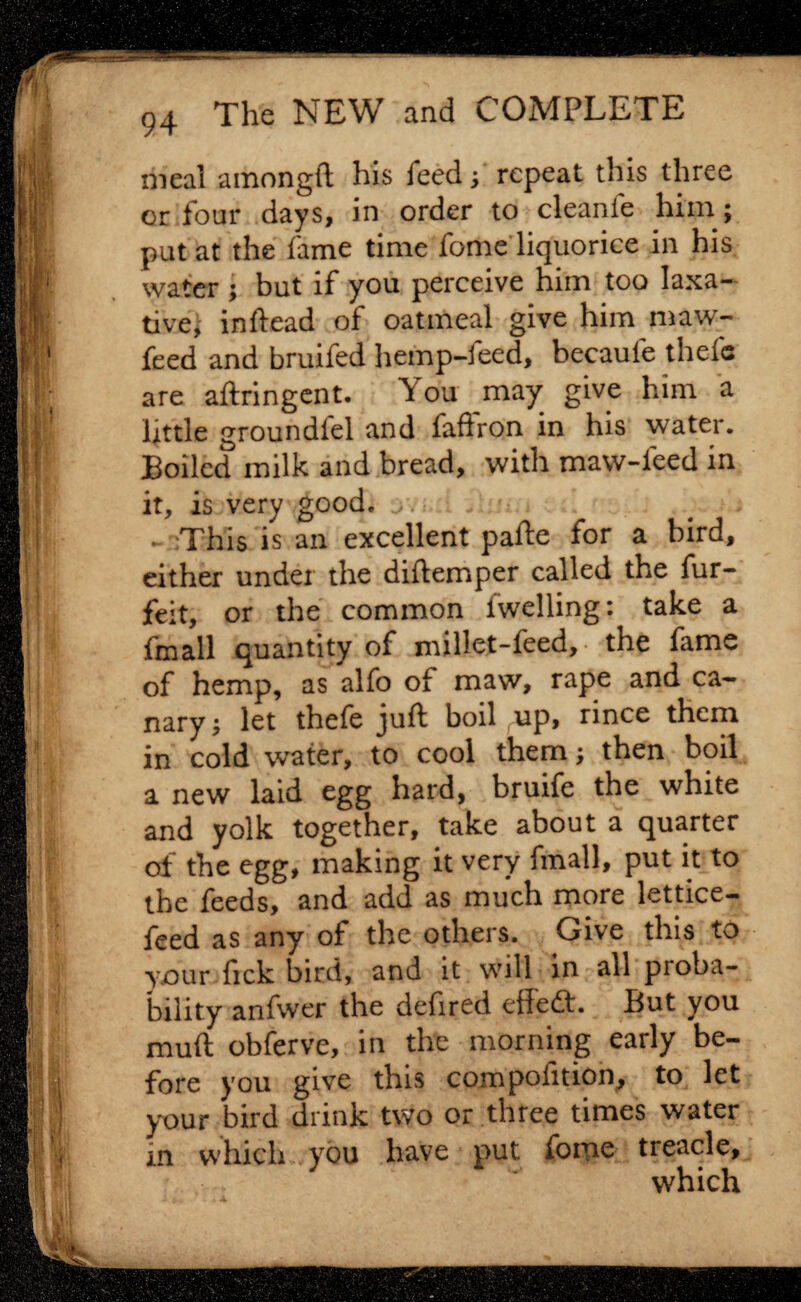 meal amongft his feed ; repeat this three or four days, in order to cleanfe him ; put at the fame time fome liquorice in his water ; but if you perceive him too laxa¬ tive, inftead of oatmeal give him maw- feed and bruifed hemp-feed, becaufe thefc are aftringent* You may give him a little groundiel and faffron in his water. Boiled milk and bread, with maw-feed in it, is very good, - This is an excellent pafte for a bird, either under the diftemper called the fur- feit, or the common fwelling: take a fmall quantity of millet-feed,- the fame of hemp, as alfo of maw, rape and ca¬ nary ; let thefe juft boil up, rince them in cold water, to cool them; then boil a new laid egg hard, bruife the white and yolk together, take about a quarter of the egg, making it very fmall, put it to the feeds, and add as much more lettice- feed as any of the others. Give this to y.our fick bird, and it will in all proba¬ bility anfwer the defired effect. But you muft obferve, in the morning early be¬ fore you give this compofition, to let your bird drink two or three times water in which you have put fomc treacle,