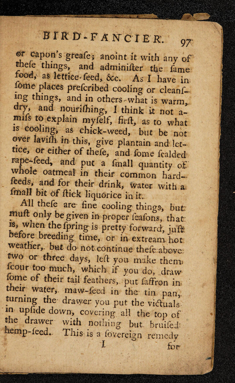 ®T capon’s greafe; anoint It with any of tnefe things, and adminifter the fame food,x as lettice- feed,, dec. As I have in l&me places preferibed cooling or cleanf— ing things, and in others-what is warm dry, and nourifhing, I think it not a- inifs to explain myfelf, firft, as to what is cooling, as chick-weed, but be not over lavifh in this, give plantain and let¬ tice, or either of thefe, and fome fealded rape-feed, and put a fmall quantity of whole oatmeal in their common hard- feeds, and. for their drink, water with a fmall bit of flick liquorice in it. All thefe are fine cooling things, but: muft only be given in proper feafons, that is, when the fpring is pretty forward, ruffe before breeding time, or in extream. hot weather,, but do not continue thefe above; two or three days, left you make them, icour too much, which if you do, draw feme of their tail feathers, put faffron in, their water,, maw-feed in the tin pan,, turning the drawer you put the victuals m upfide down, covering all the top of the drawer with nothing but hruife.I hemp-feed.. This* is a fovereign remedy i for