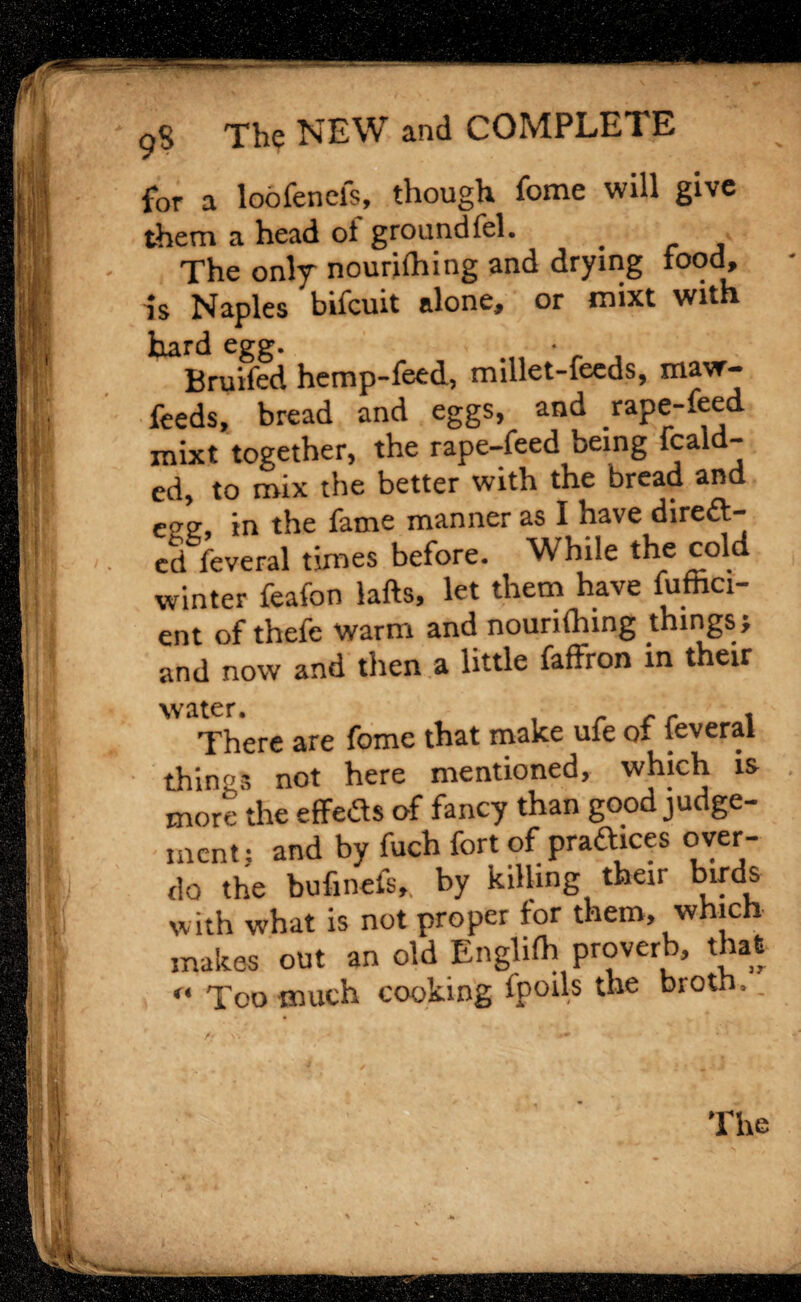 for a loofenefs, though feme will give them a head ol ground fcl. _ The only nourilhing and drying food, is Naples bifcuit alone, or mixt with hard egg. Bruifed hemp-feed, millet-feeds, ma\r- feeds, bread and eggs, and rape-feed mixt together, the rape-feed being fcald- cd, to mix the better with the bread an ecre, in the fame manner as I have direct¬ ed feveral times before. While the cold winter feafon lafts, let them have fuffici- ent of thefe warm and nourilhing things? and now and then a little faffron in their water. There are fomc that make ufe of feveral things not here mentioned, which is more the effects of fancy than good judge¬ ment : and by fuch fort of practices over¬ do the bufinefs, by killing their birds with what is not proper for them, which makes out an old Englilh proverb, that ** Too much cooking ipoils the broth.