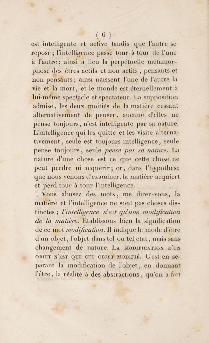 (_6)‘ est intelligente et active tandis que l’autre se repose ; l’intelligence passe tour à tour de l’une à l’autre ; ainsi a lieu la perpétuelle métamor¬ phose des êtres actifs et non actifs , pensants et non pensants ; ainsi naissent l’une de l’autre la vie et la mort, et le monde est éternellement à lui-méme spectacle et spectateur. La supposition admise, les deux moitiés de la matière cessant alternativement de penser, aucune d’elles ne pense toujours, n’est intelligente par sa nature. L’intelligence qui les quitte et les visite alterna¬ tivement, seule est toujours intelligence, seule pense toujours, seule pense par sa nature. La nature d’une chose est ce que cette chose ne peut perdre ni acquérir; or, dans l’hypothèse que nous venons d’examiner, la matière acquiert et perd tour à tour l’intelligence. Vous abusez des mots, me direz-vous, la matière et l’intelligence ne sont pas choses dis¬ tinctes ; Vintelligence nest quune modification de la matière. Établissons bien la signification de ce mot modification. Il indique le mode d’ètre d’un objet, l’objet dans tel ou tel état, mais sans changement de nature. La modification d’un objet n’est que cet objet modifié. C’est en sé¬ parant la modification de l’objet, en donnant l’être, la réalité à des abstractions, qu’on a fait