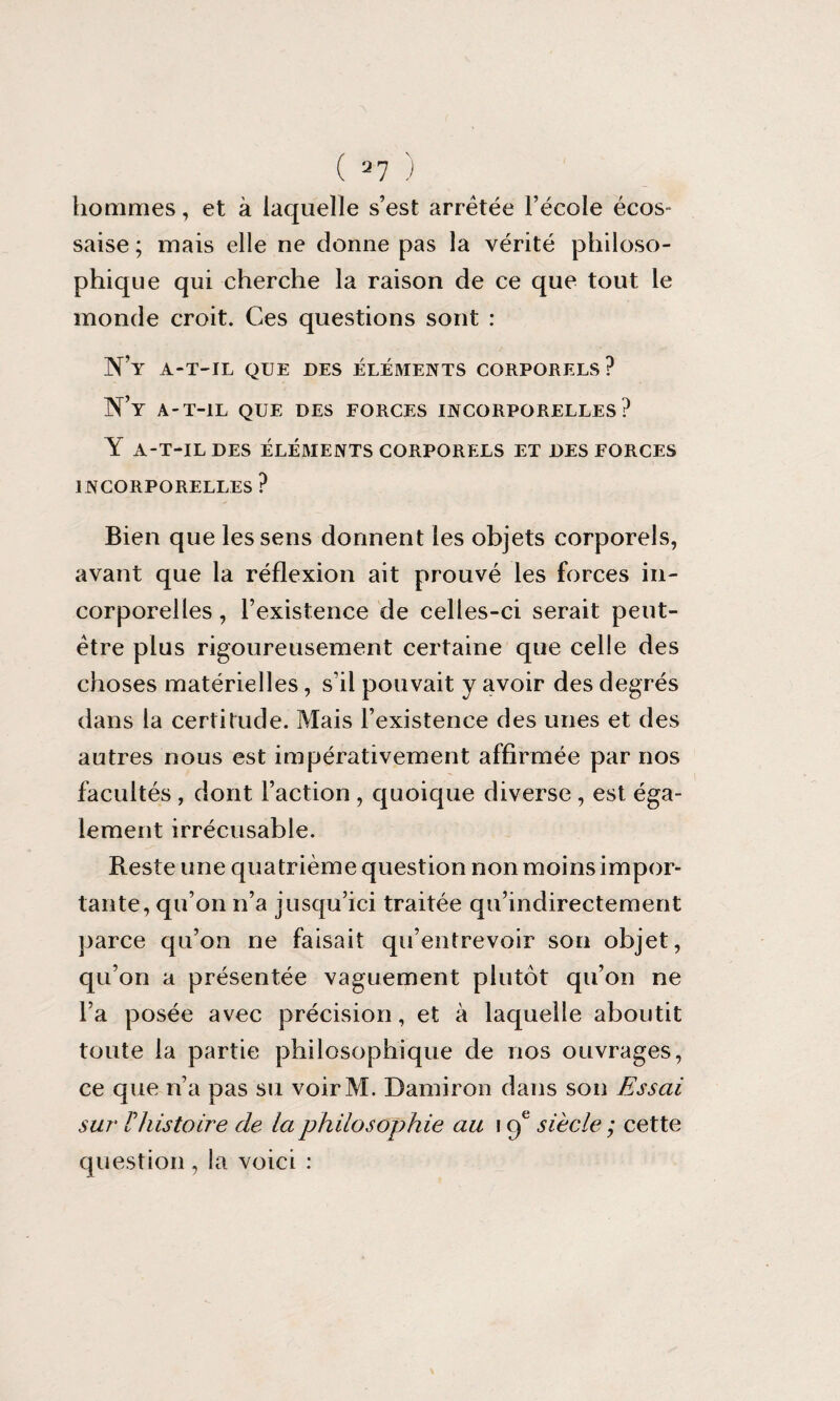 ( 37 ) hommes, et à laquelle s’est arretée l’école écos¬ saise ; mais elle ne donne pas la vérité philoso¬ phique qui cherche la raison de ce que tout le monde croit. Ces questions sont : N’y a-t-il que des éléments corporels? N’y a-t-il que des forces incorporelles? Y A-T-IL DES ÉLÉMENTS CORPORELS ET DES FORCES INCORPORELLES ? Bien que les sens donnent les objets corporels, avant que la réflexion ait prouvé les forces in¬ corporelles , l’existence de celles-ci serait peut- être plus rigoureusement certaine que celle des choses matérielles, s’il pouvait y avoir des degrés dans la certitude. Mais l’existence des unes et des autres nous est impérativement affirmée par nos facultés , dont l’action , quoique diverse, est éga¬ lement irrécusable. Reste une quatrième question non moins impor¬ tante, qu’on n’a jusqu’ici traitée qu’indirectement parce qu’on ne faisait qu’entrevoir son objet, qu’on a présentée vaguement plutôt qu’on ne l’a posée avec précision, et à laquelle aboutit toute la partie philosophique de nos ouvrages, ce que n’a pas su voirM. Damiron dans son Essai sur F histoire de la philosophie au 19e siècle ; cette question, la voici :
