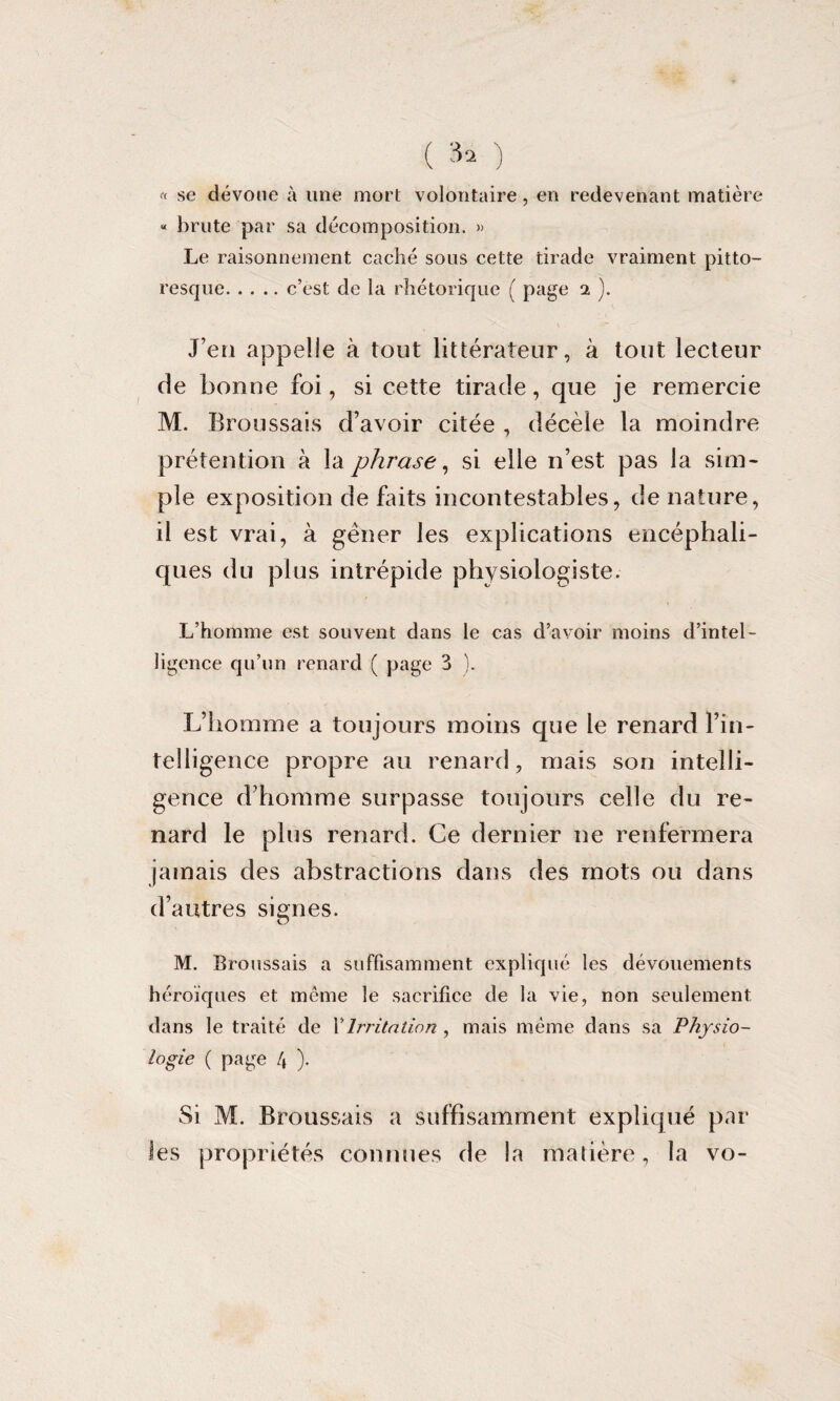 ( 3» ) « se dévoue à une mort volontaire, en redevenant matière « brute par sa décomposition. » Le raisonnement caché sous cette tirade vraiment pitto¬ resque.c’est de la rhétorique ( page 2 ). J’en appelle à tout littérateur, à tout lecteur de bonne foi, si cette tirade, que je remercie M. Broussais d’avoir citée , décèle la moindre prétention à la phrase, si elle 11’est pas la sim¬ ple exposition de faits incontestables, de nature, il est vrai, à gêner les explications encéphali¬ ques du plus intrépide physiologiste. L’homme est souvent dans le cas d’avoir moins d’intel¬ ligence qu’on renard ( page 3 ). L’homme a toujours moins cpie le renard l’in¬ telligence propre au renard, mais son intelli¬ gence d’homme surpasse toujours celle du re¬ nard le plus renard. Ce dernier 11e renfermera jamais des abstractions dans des mots ou dans d’autres signes. M. Broussais a suffisamment expliqué les dévouements héroïques et même le sacrifice de la vie, non seulement dans le traité de XIrritation , mais même dans sa Physio¬ logie ( page 4 ). Si M. Broussais a suffisamment expliqué par les propriétés connues de la matière, la vo-