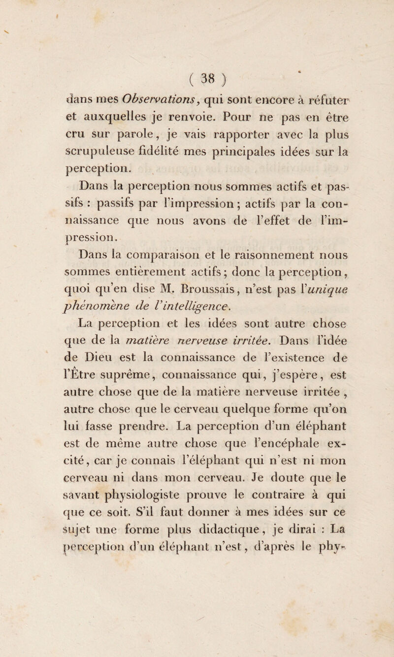 dans mes Observations> qui sont encore à réfuter et auxquelles je renvoie. Pour ne pas en être cru sur parole, je vais rapporter avec la plus scrupuleuse fidélité mes principales idées sur la perception. Dans la perception nous sommes actifs et pas¬ sifs : passifs par l’impression ; actifs par la con¬ naissance que nous avons de l’effet de l’im¬ pression. Dans la comparaison et le raisonnement nous sommes entièrement actifs ; donc la perception, quoi qu’en dise M. Broussais, n’est pas Xunique phénomène de Vintelligence. La perception et les idées sont autre chose que de la matière nerveuse irritée. Dans l’idée de Dieu est la connaissance de l’existence de l’Être suprême, connaissance qui, j’espère, est autre chose que de la matière nerveuse irritée , autre chose que le cerveau quelque forme qu’on lui fasse prendre. La perception d’un éléphant est de même autre chose que l’encéphale ex¬ cité, car je connais l’éléphant qui n’est ni mon cerveau ni dans mon cerveau. Je doute que le savant physiologiste prouve le contraire à qui que ce soit. S’il faut donner à mes idées sur ce sujet une forme plus didactique, je dirai : ha perception d’un éléphant n’est, d’après le phy-