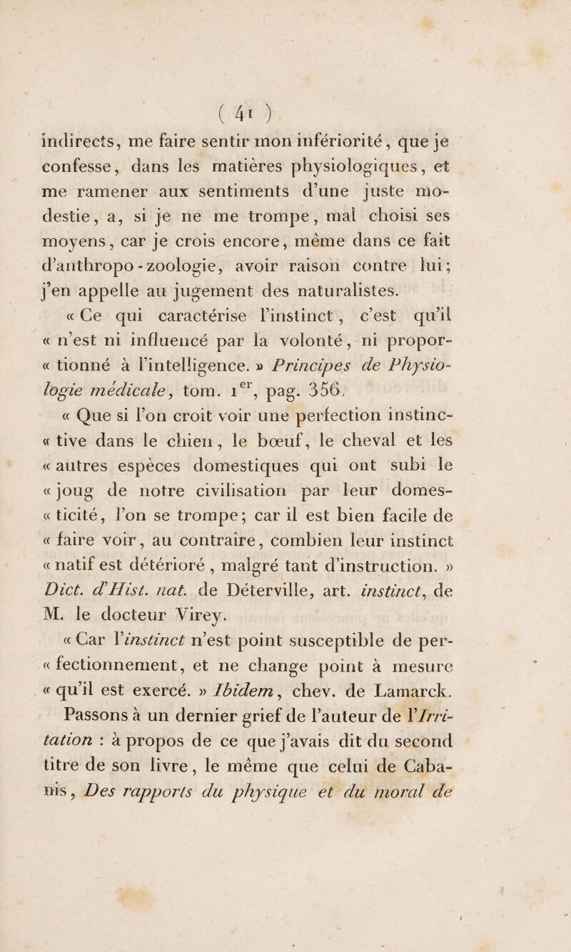 indirects, me faire sentir mon infériorité, que je confesse, dans les matières physiologiques, et me ramener aux sentiments d’une juste mo» destie, a, si je ne me trompe, mal choisi ses moyens, car je crois encore, même dans ce fait d’anthropo - zoologie, avoir raison contre lui; j’en appelle au jugement des naturalistes. « Ce qui caractérise l’instinct, c’est qu’il « n’est ni influencé par la volonté, ni propor- « tionné à l’intelligence. » Principes de Physio¬ logie médicale, tom. Ier, pag. 356, « Que si l’on croit voir une perfection instinc- « tive dans le chien , le bœuf, le cheval et les « autres espèces domestiques qui ont subi le « joug de notre civilisation par leur dômes- « ticité, l’on se trompe; car il est bien facile de « faire voir, au contraire, combien leur instinct « natif est détérioré , malgré tant d’instruction. » Dict. dllist. nat. de Déterville, art. instinct, de M. le docteur Virey. « Car Xinstinct n’est point susceptible de per¬ fectionnement, et ne change point à mesure « qu’il est exercé. » Ibidem, chev. de Lamarck. Passons à un dernier grief de l’auteur de XIrri¬ tation : à propos de ce que j’avais dit du second titre de son livre, le même que celui de Caba¬ nis , Des rapports du physique et du moral de