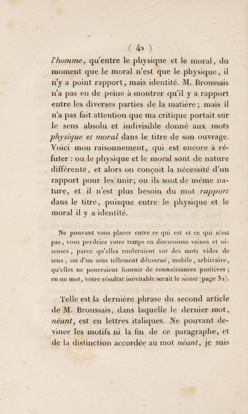 ( 4* ) F homme, qu’entre le physique et le moral, du moment que le moral n’est que le physique, il n’y a point rapport, mais identité. M. Broussais n’a pas eu de peine à montrer qu’il y a rapport entre les diverses parties de la matière ; mais il n’a pas fait attention que ma critique portait sur le sens absolu et indivisible donné aux mots physique et moral dans le titre de son ouvrage. Voici mon raisonnement, qui est encore à ré¬ futer : ou le physique et le moral sont de nature différente, et alors on conçoit la nécessité d’un rapport pour les unir; ou ils sont de meme na¬ ture, et il n’est plus besoin du mot rapport dans le titre, puisque entre le physique et le moral il y a identité. Ne pouvant vous placer entre ce qui est et ce qui n’est pas, vous perdriez votre temps en discussions vaines et oi¬ seuses , parce qu’elles rouleraient sur des mots vides de sens , ou d’un sens tellement détourné, mobile, arbitraire, qu’elles ne pourraient fournir de connaissances positives ; en un mot, votre résultat inévitable serait le néant (page 32). Telle est la dernière phrase du second article de M. Broussais, dans laquelle le dernier mot, néant, est en lettres italiques. Ne pouvant de¬ viner les motifs ni la fin de ce paragraphe, et de la distinction accordée au mot néant, je suis