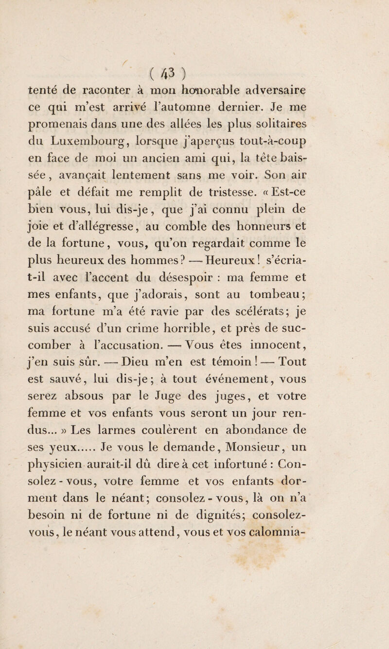 tenté de raconter à mon houiorable adversaire ce qui m’est arrivé l’automne dernier. Je me promenais dans une des allées les plus solitaires du Luxembourg, lorsque j’aperçus tout-à-coup en face de moi un ancien ami qui, la tête bais¬ sée , avançait lentement sans me voir. Son air pâle et défait me remplit de tristesse. « Est-ce bien vous, lui dis-je, que j’ai connu plein de joie et d’allégresse, au comble des honneurs et de la fortune, vous, qu’on regardait comme le plus heureux des hommes? —-Heureux! s’écria- t-il avec l’accent du désespoir : ma femme et mes enfants, que j’adorais, sont au tombeau; ma fortune m’a été ravie par des scélérats; je suis accusé d’un crime horrible, et près de suc¬ comber à l’accusation.—-Vous êtes innocent, j’en suis sûr. — Dieu m’en est témoin ! — Tout est sauvé, lui dis-je; à tout événement, vous serez absous par le Juge des juges, et votre femme et vos enfants vous seront un jour ren¬ dus... » Les larmes coulèrent en abondance de ses yeux. Je vous le demande, Monsieur, un physicien aurait-il dû dire à cet infortuné : Con¬ solez-vous, votre femme et vos enfants dor¬ ment dans le néant; consolez - vous, là on n’a besoin ni de fortune ni de dignités; consolez- vous, le néant vous attend, vous et vos calomnia-