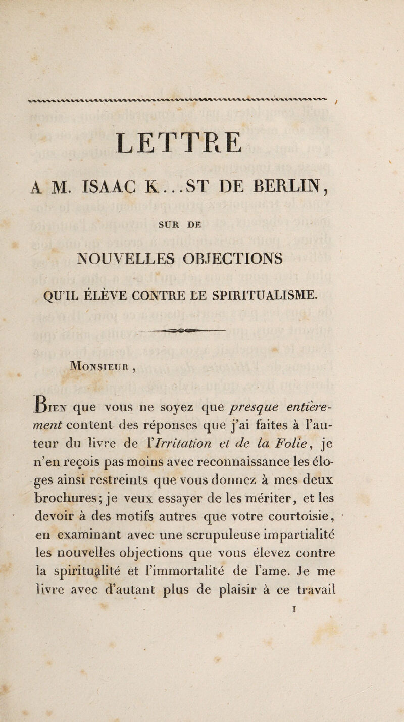 LETTRE A M. ISA AC K... ST DE BERLIN, SUR DE NOUVELLES OBJECTIONS QU’IL ÉLÈVE CONTRE LE SPIRITUALISME, Monsieur , .Bien que vous ne soyez que presque entière¬ ment content des réponses que j’ai faites à fau¬ teur du livre de XIrritation et de la Folie, je n’en reçois pas moins avec reconnaissance les élo¬ ges ainsi restreints que vous donnez à mes deux brochures; je veux essayer de les mériter, et les devoir à des motifs autres que votre courtoisie, en examinant avec une scrupuleuse impartialité les nouvelles objections que vous élevez contre la spiritualité et l’immortalité de l’ame. Je me livre avec d’autant plus de plaisir à ce travail