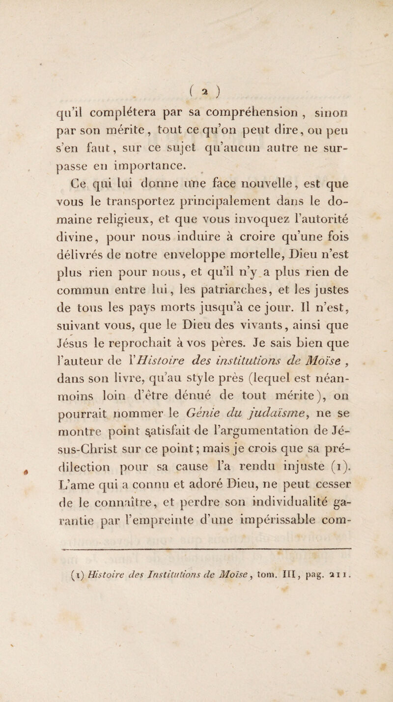 qu’il complétera par sa compréhension , smon par son mérite, tout ce qu’on peut dire, ou peu s’en faut, sur ce sujet qu’aucun autre ne sur¬ passe en importance. Ce qui lui donne une face nouvelle, est que vous le transportez principalement dans le do¬ maine religieux, et que vous invoquez l’autorité divine, pour nous induire à croire qu’une fois délivrés de notre enveloppe mortelle, Dieu n’est plus rien pour nous, et qu’il n’y a plus rien de commun entre lui, les patriarches, et les justes de tous les pays morts jusqu’à ce jour. Il n’est, suivant vous, que le Dieu des vivants, ainsi que Jésus le reprochait à vos pères. Je sais bien que Fauteur de XHistoire des institutions de Moïse , dans son livre, qu’au style près (lequel est néan¬ moins loin dètre dénué de tout mérite), on pourrait nommer le Génie du judaïsme, ne se montre point satisfait de l’argumentation de Jé¬ sus-Christ sur ce point ; mais je crois que sa pré¬ dilection pour sa cause l’a rendu injuste (i). L’ame qui a connu et adoré Dieu, ne peut cesser de le connaître, et perdre son individualité ga¬ rantie par l’empreinte d’une impérissable com- (i) Histoire des Institutions de Moïse, îom. III, pag. an.