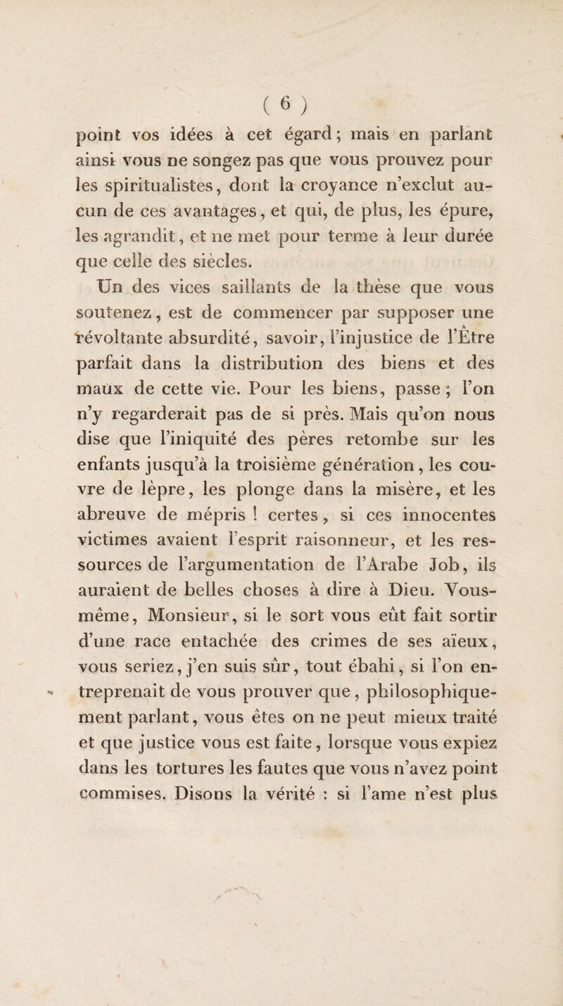 point vos idées à cet égard; mais en parlant ainsi vous ne songez pas que vous prouvez pour les spiritualistes, dont la croyance n’exclut au¬ cun de ces avantages, et qui, de plus, les épure, les agrandit, et ne met pour terme à leur durée que celle des siècles. Un des vices saillants de la thèse que vous soutenez, est de commencer par supposer une révoltante absurdité, savoir, l’injustice de l’Etre parfait dans la distribution des biens et des maux de cette vie. Pour les biens, passe; l’on n’y regarderait pas de si près. Mais qu’on nous dise que l’iniquité des pères retombe sur les enfants jusqu’à la troisième génération, les cou¬ vre de lèpre, les plonge dans la misère, et les abreuve de mépris ! certes, si ces innocentes victimes avaient î esprit raisonneur, et les res¬ sources de l’argumentation de l’Arabe Job, ils auraient de belles choses à dire à Dieu. Vous- même, Monsieur, si le sort vous eût fait sortir d’une race entachée des crimes de ses aïeux, vous seriez, j’en suis sûr, tout ébahi, si l’on en¬ treprenait de vous prouver que, philosophique¬ ment parlant, vous êtes on ne peut mieux traité et que justice vous est faite, lorsque vous expiez dans les tortures les fautes que vous n’avez point commises. Disons la vérité : si l ame n’est plus