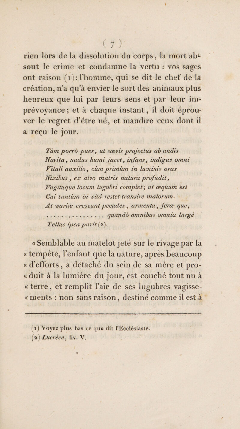 rien lors de la dissolution du corps, la mort ab- sout le crime et condamne la vertu : vos sages ont raison (i): l’homme, qui se dit le chef de la création, n’a qu’à envier le sort des animaux plus heureux que lui par leurs sens et par leur im¬ prévoyance ; et à chaque instant, il doit éprou¬ ver le regret d’étre né, et maudire ceux dont il a reçu le jour. Tàm porro puer, ut sœvis projectus ab undis Navita, nudus humi jacet, infans, indigus omni Vitali auxiïio, cùm primùm in luminis oras Nixibus, ex aïvo matris natura profudit, Vagituque locum lugubri complet; ut œquum est Cui tantum in vitâ restet transire malorum, At varice crescuntpecudes , armenta^feræ que, .. quando omnibus omnia large Tellus ipsa parit (2). «Semblable au matelot jeté sur le rivage par la « tempête, l’enfant que la nature, après beaucoup « d’efforts, a détaché du sein de sa mère et pro- «duit à la lumière du jour, est couché tout nu à « terre, et remplit l’air de ses lugubres vagisse- « ments : non sans raison, destiné comme il est à 1) Voyez plus bas ce que dit l’Ecclésiaste. (a) Lucrèce, liv. V.