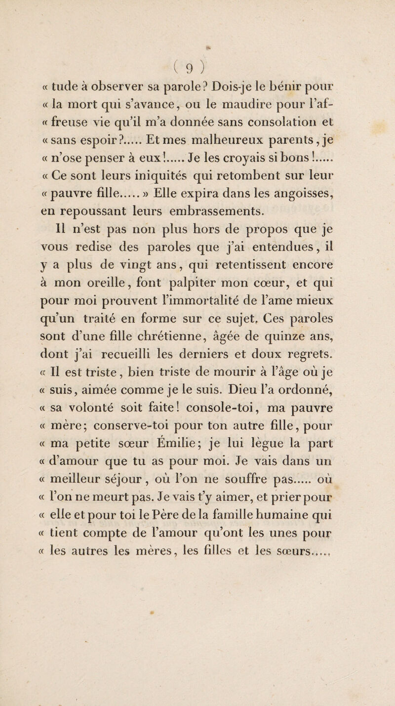 « tude à observer sa parole? Dois-je le bénir pour « la mort qui s’avance, ou le maudire pour baf¬ fe freuse vie qu’il m’a donnée sans consolation et «sans espoir?.Et mes malheureux parents, je « n’ose penser à eux!.Je les croyais si bons !..... « Ce sont leurs iniquités qui retombent sur leur « pauvre fille.» Elle expira dans les angoisses, en repoussant leurs embrassements. Il n’est pas non plus hors de propos que je vous redise des paroles que j’ai entendues, il y a plus de vingt ans, qui retentissent encore à mon oreille, font palpiter mon cœur, et qui pour moi prouvent l’immortalité de l’ame mieux qu’un traité en forme sur ce sujet, Ces paroles sont d’une fille chrétienne, âgée de quinze ans, dont j’ai recueilli les derniers et doux regrets. « Il est triste, bien triste de mourir à l’âge où je « suis, aimée comme je le suis. Dieu l’a ordonné, « sa volonté soit faite! console-toi, ma pauvre « mère; conserve-toi pour ton autre fille, pour « ma petite sœur Émilie; je lui lègue la part « d’amour que tu as pour moi. Je vais dans un « meilleur séjour , où l’on ne souffre pas. où « l’on ne meurt pas. Je vais t’y aimer, et prier pour « elle et pour toi le Père de la famille humaine qui « tient compte de l’amour qu’ont les unes pour « les autres les mères, les filles et les sœurs.,..,