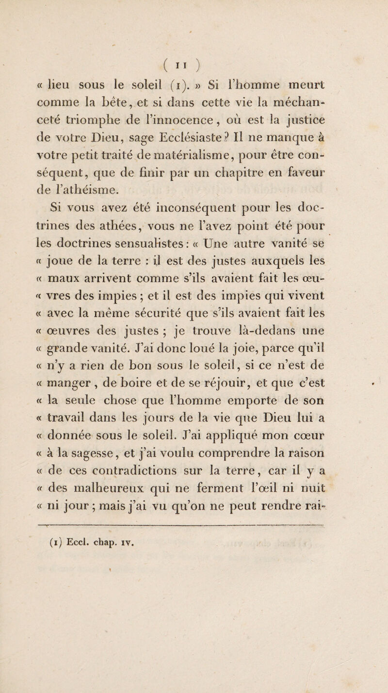 « lieu sous le soleil (i). » Si l’homme meurt comme la bête, et si dans cette vie la méchan¬ ceté triomphe de l’innocence , où est la justice de votre Dieu, sage Ecclésiaste? Il ne manque à votre petit traité de matérialisme, pour être con¬ séquent, que de finir par un chapitre en faveur de l’athéisme. Si vous avez été inconséquent pour les doc¬ trines des athées, vous ne l’avez point été pour les doctrines sensualistes : « Une autre vanité se « joue de la terre : U est des justes auxquels les « maux arrivent comme s’ils avaient fait les œu~ « vres des impies ; et il est des impies qui vivent « avec la même sécurité que s’ils avaient fait les « œuvres des justes ; je trouve là-dedans une « grande vanité. J’ai donc loué la joie, parce qu’il « n’y a rien de bon sous le soleil, si ce n’est de « manger , de boire et de se réjouir, et que c’est « la seule chose que l’homme emporte de son « travail dans les jours de la vie que Dieu lui a « donnée sous le soleil. J’ai appliqué mon cœur « à la sagesse, et j’ai voulu comprendre la raison «de ces contradictions sur la terre, car il y a « des malheureux qui ne ferment l’œil ni nuit « ni jour ; mais j’ai vu qu’on ne peut rendre rai»