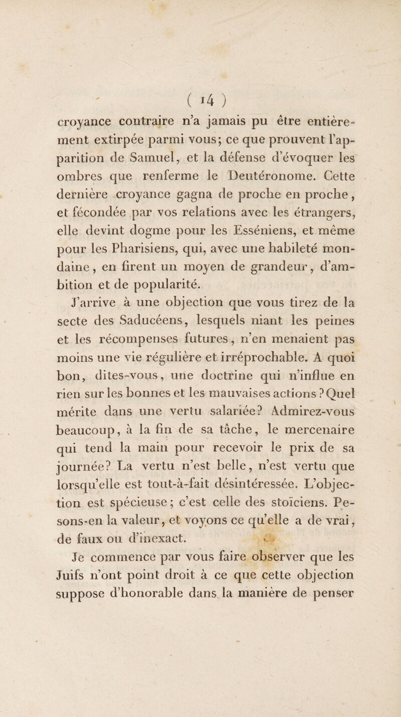 croyance contraire n’a jamais pu être entière¬ ment extirpée parmi vous; ce que prouvent l’ap¬ parition de Samuel, et la défense d’évoquer les ombres que renferme le Deutéronome. Cette dernière croyance gagna de proche en proche, et fécondée par vos relations avec les étrangers, elle devint dogme pour les Esséniens, et même pour les Pharisiens, qui, avec une habileté mon¬ daine , en firent un moyen de grandeur, d’am¬ bition et de popularité. J’arrive à une objection que vous tirez de la secte des Saducéens, lesquels niant les peines et les récompenses futures, n’en menaient pas moins une vie régulière et irréprochable. A quoi bon, dites-vous, une doctrine qui n’influe en rien sur les bonnes et les mauvaises actions ? Quel mérite dans une vertu salariée? Admirez-vous beaucoup, à la fin de sa tâche, le mercenaire qui tend la main pour recevoir le prix de sa journée? La vertu n’est belle, n’est vertu que lorsqu’elle est tout-à-fait désintéressée. L’objec¬ tion est spécieuse ; c’est celle des stoïciens. Pe¬ sons-en la valeur, et voyons ce quelle a de vrai, de faux ou d’inexact. Je commence par vous faire observer que les Juifs n’ont point droit à ce que cette objection suppose d’honorable dans la manière de penser