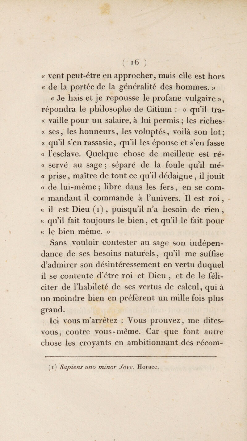 « vent peut-être en approcher, mais elle est hors « de la portée de la généralité des hommes. » « Je hais et je repousse le profane vulgaire », répondra le philosophe de Citium : « qu’il tra- « vaille pour un salaire, à lui permis; les riches- « ses, les honneurs, les voluptés, voilà son lot; a qu’il s’en rassasie, qu’il les épouse et s’en fasse « l’esclave. Quelque chose de meilleur est ré- « servé au sage ; séparé de la foule qu’il mé- « prise, maître de tout ce qu’il dédaigne, il jouit « de lui-même ; libre dans les fers, en se com¬ te mandant il commande à l’univers. Il est roi, « il est Dieu (i) , puisqu’il n’a besoin de rien, « qu’il fait toujours le bien, et qu’il le fait pour « le bien même. » Sans vouloir contester au sage son indépen¬ dance de ses besoins naturels, qu’il me suffise d’admirer son désintéressement en vertu duquel il se contente d’être roi et Dieu , et de le féli¬ citer de l’habileté de ses vertus de calcul, qui à un moindre bien en préfèrent un mille fois plus Ici vous m’arrêtez : Vous prouvez, me dites- vous, contre vous-même. Car que font autre chose les croyants en ambitionnant des récom- \ « - ■ — ■ ' ■ , — ■■■ - ... — —— — - ( i ) Sapiens uno rninor Jove. Horace.