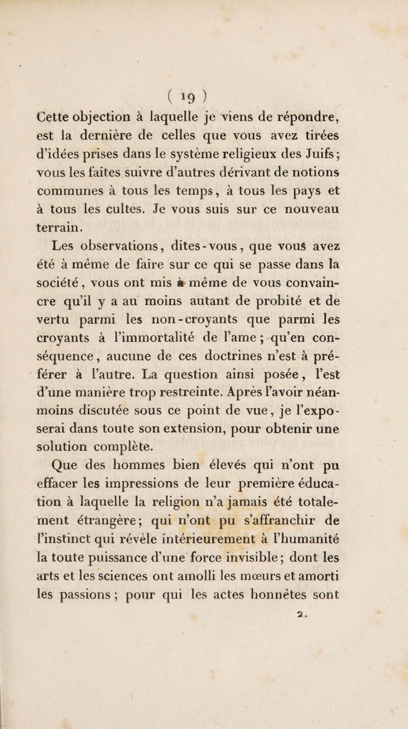 ( *9 ) Cette objection à laquelle je viens de répondre, est la dernière de celles que vous avez tirées d’idées prises dans le système religieux des Juifs ; vous les faites suivre d’autres dérivant de notions communes à tous les temps, à tous les pays et à tous les cultes. Je vous suis sur ce nouveau terrain. Les observations, dites-vous, que vous avez été à meme de faire sur ce qui se passe dans la société, vous ont mis à meme de vous convain¬ cre qu’il y a au moins autant de probité et de vertu parmi les non-croyants que parmi les croyants à l’immortalité de Famé ; qu’en con¬ séquence, aucune de ces doctrines n’est à pré¬ férer à l’autre. La question ainsi posée, l’est d’une manière trop restreinte. Après l’avoir néan¬ moins discutée sous ce point de vue, je l’expo¬ serai dans toute son extension, pour obtenir une solution complète. Que des hommes bien élevés qui n’ont pu effacer les impressions de leur première éduca¬ tion à laquelle la religion n’a jamais été totale¬ ment étrangère; qui n’ont pu s’affranchir de l’instinct qui révèle intérieurement à l’humanité la toute puissance d’une force invisible ; dont les arts et les sciences ont amolli les mœurs et amorti les passions ; pour qui les actes honnêtes sont