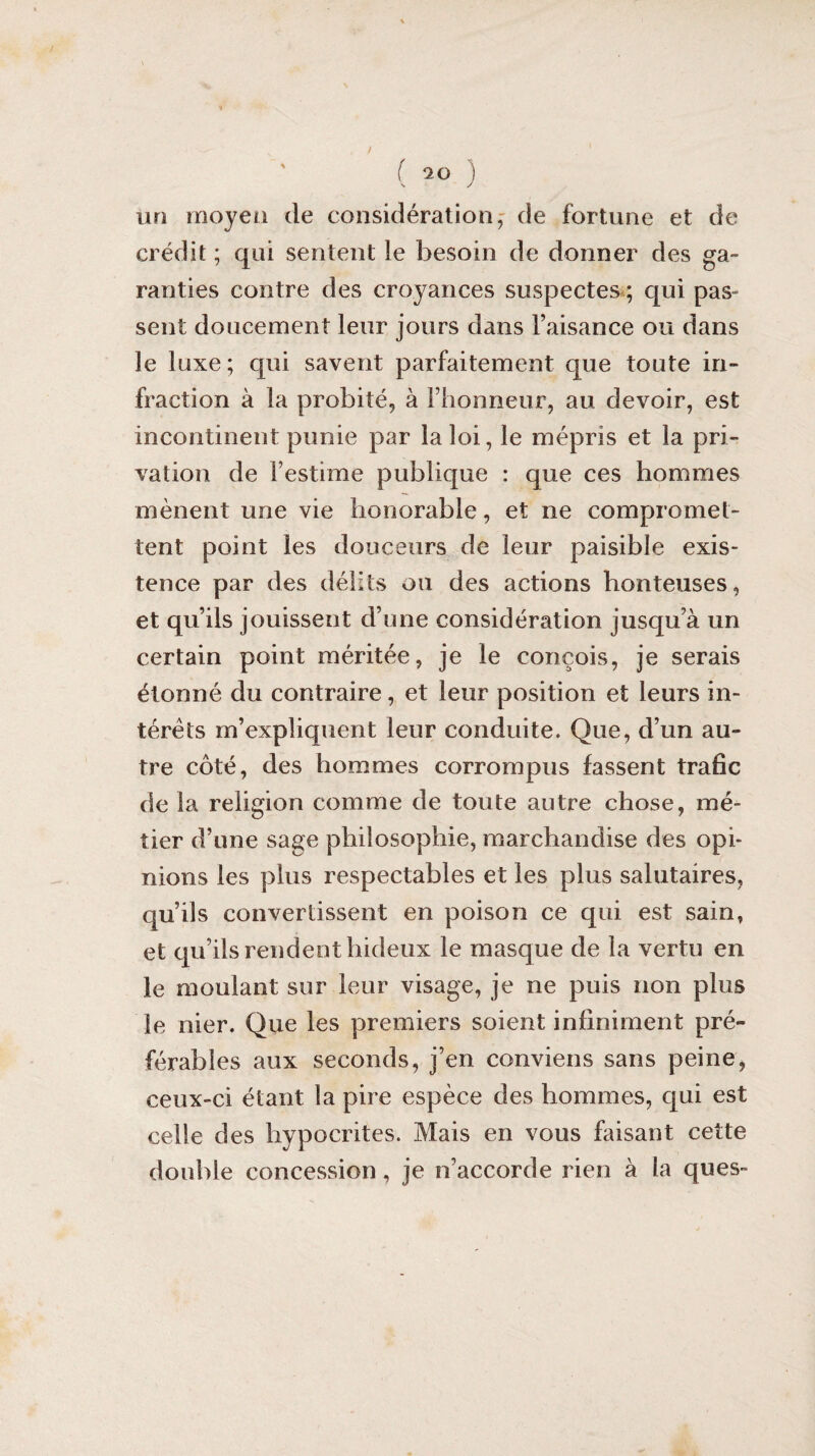 n ( 20 ) un moyen de considération, de fortune et de crédit ; qui sentent le besoin de donner des ga¬ ranties contre des croyances suspectes ; qui pas¬ sent doucement leur jours dans l’aisance ou dans le luxe; qui savent parfaitement que toute in¬ fraction à la probité, à l’honneur, au devoir, est incontinent punie par la loi, le mépris et la pri¬ vation de l’estime publique : que ces hommes mènent une vie honorable, et ne compromet¬ tent point les douceurs de leur paisible exis¬ tence par des délits ou des actions honteuses, et qu’ils jouissent d’une considération jusqu’à un certain point méritée, je le conçois, je serais étonné du contraire, et leur position et leurs in¬ térêts m’expliquent leur conduite. Que, d’un au¬ tre côté, des hommes corrompus fassent trafic de la religion comme de toute autre chose, mé¬ tier d’une sage philosophie, marchandise des opi¬ nions les plus respectables et les plus salutaires, qu’ils convertissent en poison ce qui est sain, et qu’ils rendent hideux le masque de la vertu en le moulant sur leur visage, je ne puis non plus le nier. Que les premiers soient infiniment pré¬ férables aux seconds, j’en conviens sans peine, ceux-ci étant la pire espèce des hommes, qui est celle des hypocrites. Mais en vous faisant cette double concession , je n’accorde rien à la ques-