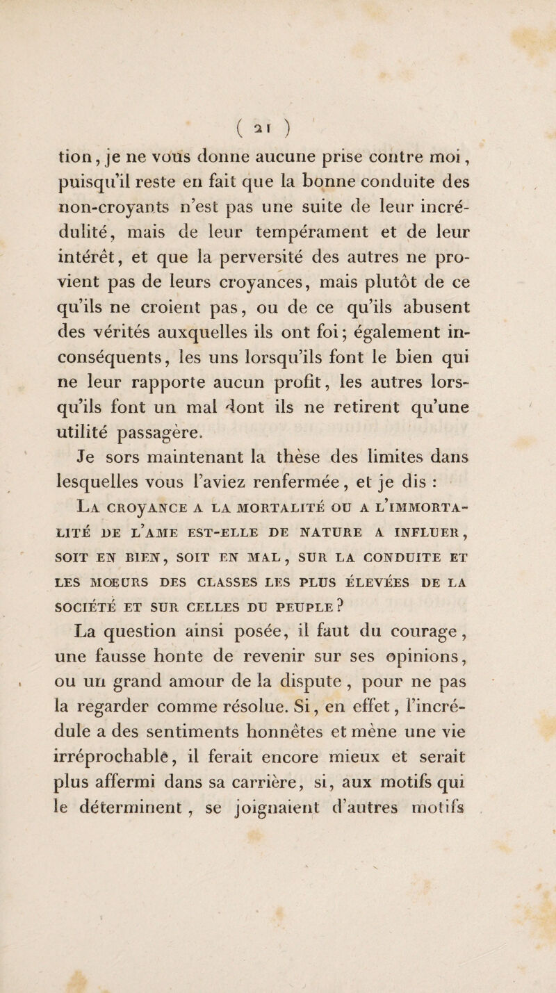 tion, je ne vous donne aucune prise contre moi, puisqu’il reste en fait que la bonne conduite des non-croyants n’est pas une suite de leur incré¬ dulité, mais de leur tempérament et de leur intérêt, et que la perversité des autres ne pro¬ vient pas de leurs croyances, mais plutôt de ce qu’ils ne croient pas, ou de ce qu’ils abusent des vérités auxquelles ils ont foi; également in¬ conséquents, les uns lorsqu’ils font le bien qui ne leur rapporte aucun profit, les autres lors¬ qu’ils font un mai dont ils ne retirent qu’une utilité passagère. Je sors maintenant la thèse des limites dans lesquelles vous l’aviez renfermée, et je dis : La CRoyANCE a la mortalité ou a l’immorta¬ lité DE LAME EST-ELLE DE NATURE A INFLUER, SOIT EN BIEN, SOIT EN MAL, SUR LA CONDUITE ET LES MOEURS DES CLASSES LES PLUS ÉLEVÉES DE LA SOCIÉTÉ ET SUR CELLES DU PEUPLE? La question ainsi posée, il faut du courage, une fausse honte de revenir sur ses opinions, ou un grand amour de la dispute , pour ne pas la regarder comme résolue. Si, en effet, l’incré¬ dule a des sentiments honnêtes et mène une vie irréprochable, il ferait encore mieux et serait plus affermi dans sa carrière, si, aux motifs qui le déterminent , se joignaient d’autres motifs