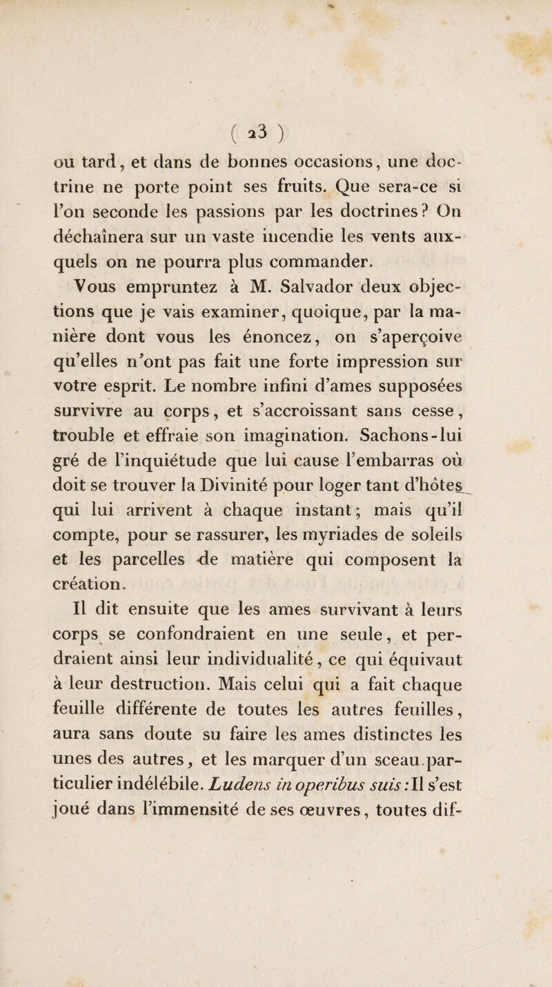 ( >3 ) ou tard, et dans de bonnes occasions, une doc¬ trine ne porte point ses fruits. Que sera-ce si Ton seconde les passions par les doctrines? On déchaînera sur un vaste incendie les vents aux¬ quels on ne pourra plus commander. Vous empruntez à M. Salvador deux objec¬ tions que je vais examiner, quoique, par la ma¬ nière dont vous les énoncez, on s’aperçoive qu’elles n’ont pas fait une forte impression sur votre esprit. Le nombre infini d’ames supposées survivre au corps, et s’accroissant sans cesse, trouble et effraie son imagination. Sachons-lui gré de l’inquiétude que lui cause l’embarras où doit se trouver la Divinité pour loger tant d’hôtes qui lui arrivent à chaque instant ; mais qu’il compte, pour se rassurer, les myriades de soleils et les parcelles de matière qui composent la création. Il dit ensuite que les âmes survivant à leurs corps se confondraient en une seule, et per¬ draient ainsi leur individualité, ce qui équivaut à leur destruction. Mais celui qui a fait chaque feuille différente de toutes les autres feuilles, aura sans doute su faire les âmes distinctes les unes des autres, et les marquer d’un sceau.par¬ ticulier indélébile. Ludens in operibus suis : Il s’est joué dans l’immensité de ses œuvres, toutes dif-