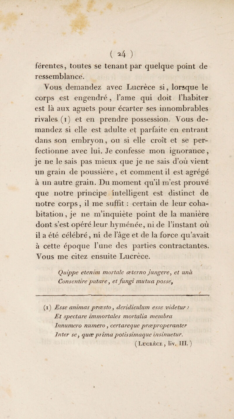 férentes, toutes se tenant par quelque point de ressemblance. Vous demandez avec Lucrèce si, lorsque le corps est engendré, Famé qui doit l’habiter est là aux aguets pour écarter ses innombrables rivales (i) et en prendre possession. Vous de¬ mandez si elle est adulte et parfaite en entrant dans son embryon, ou si elle croît et se per¬ fectionne avec lui. Je confesse mon ignorance, je ne le sais pas mieux que je ne sais d’où vient un grain de poussière, et comment il est agrégé à un autre grain. Du moment qu’il m’est prouvé que notre principe intelligent est distinct de notre corps, il me suffit : certain de leur coha¬ bitation , je ne m’inquiète point de la manière dont s’est opéré leur hyménée, ni de l’instant où il a été célébré, ni de l’âge et de la force qu’avait à cette époque l’une des parties contractantes. Vous me citez ensuite Lucrèce. _ / Quippe etenim mortelle œ ter no jauger e, et unà Conscntire putcire, et fungi mu tua posse, (i) Esse animas prœsto, deridiculum esse videtur : Et spectare immortales mortalia mernbra Jnnumero numéro , certarequc prœpropei'anter Inter se, quœ prima polis simaque insinuetur. ( Lucrèce , liv. III. ) \