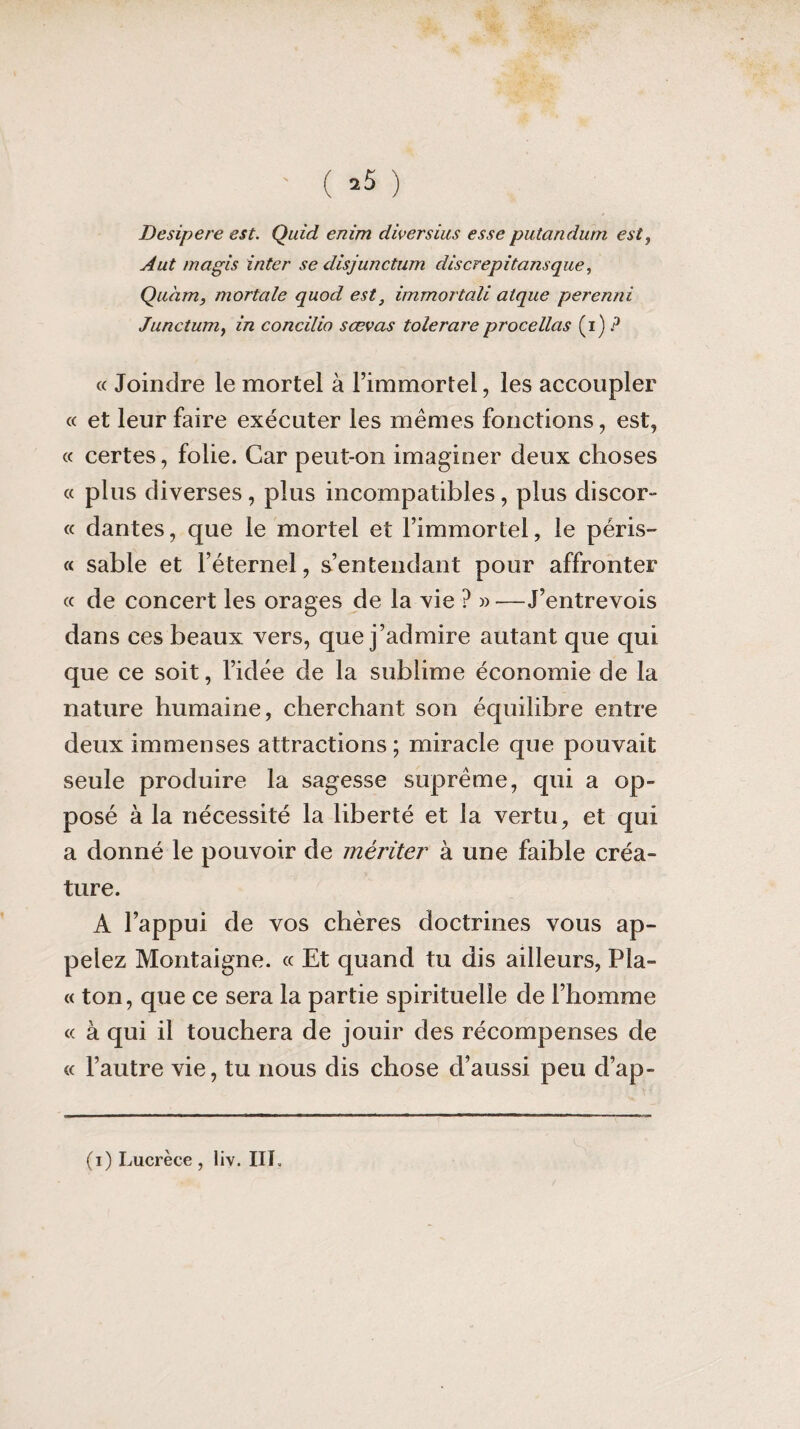 ' ( »5 ) Desipere est. Quid enim diversius esse putandurn est, A ut magis inter se disjunctum dis c rep ita nsq u e, Quàm, mortelle quod est3 immortali atque perenni Junctum, in concilio sœvas tolerareprocédas (i) ? « Joindre le mortel à l’immortel, les accoupler « et leur faire exécuter les mêmes fonctions, est, « certes, folie. Car peut-on imaginer deux choses « plus diverses, plus incompatibles, plus discor¬ de dantes, que le mortel et l’immortel, le péris- « sable et l’éternel, s’entendant pour affronter « de concert les orages de la vie ? » —J’entrevois dans ces beaux vers, que j’admire autant que qui que ce soit, l’idée de la sublime économie de la nature humaine, cherchant son équilibre entre deux immenses attractions; miracle que pouvait seule produire la sagesse suprême, qui a op¬ posé à la nécessité la liberté et la vertu, et qui a donné le pouvoir de mériter à une faible créa¬ ture. À l’appui de vos chères doctrines vous ap¬ pelez Montaigne. « Et quand tu dis ailleurs, Pla¬ te ton, que ce sera la partie spirituelle de l’homme « à qui il touchera de jouir des récompenses de « l’autre vie, tu nous dis chose d’aussi peu d’ap-