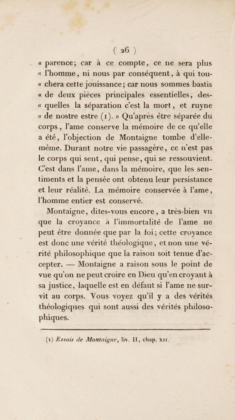 ( *6 ) « parence; car à ce compte, ce ne sera plus « l’homme, ni nous par conséquent, à qui tou- « chera cette jouissance; car nous sommes bastis « de deux pièces principales essentielles, des- « quelles la séparation c’est la mort, et ruyne « de nostre estre (i). » Qu’après être séparée du corps, l’ame conserve la mémoire de ce qu’elle a été, l’objection de Montaigne tombe d’elle- même. Durant notre vie passagère, ce n’est pas le corps qui sent, qui pense, qui se ressouvient. C’est dans lame, dans la mémoire, que les sen¬ timents et la pensée ont obtenu leur persistance et leur réalité. La mémoire conservée à l’ame, l’homme entier est conservé. Montaigne, dites-vous encore, a très-bien vu que la croyance à l’immortalité de l’ame ne peut être donnée que par la foi; cette croyance est donc une vérité théoiogique, et non une vé¬ rité philosophique que la raison soit tenue d’ac¬ cepter. — Montaigne a raison sous le point de vue qu’on ne peut croire en Dieu qu’en croyant à sa justice, laquelle est en défaut si l’ame ne sur¬ vit au corps. Vous voyez qu’il y a des vérités théologiques qui sont aussi des vérités philoso¬ phiques.