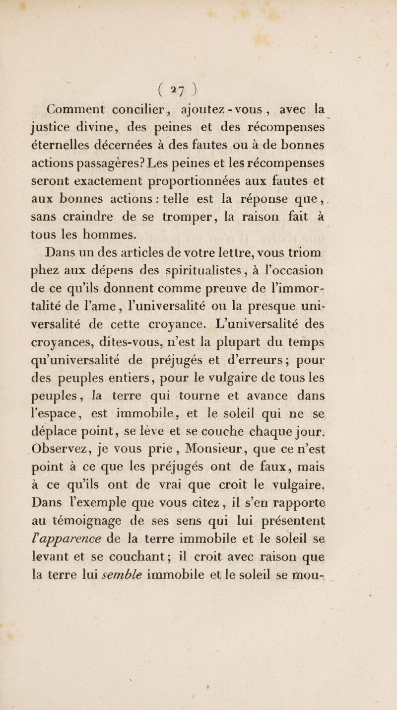 Comment concilier, ajoutez-vous, avec la justice divine, des peines et des récompenses éternelles décernées à des fautes ou à de bonnes actions passagères? Les peines et les récompenses seront exactement proportionnées aux fautes et aux bonnes actions : telle est la réponse que,. sans craindre de se tromper, la raison fait à tous les hommes. Dans un des articles de votre lettre, vous triom phez aux dépens des spiritualistes, à l’occasion de ce qu’ils donnent comme preuve de l’immor¬ talité de l’ame, l’universalité ou la presque uni¬ versalité de cette croyance. L’universalité des croyances, dites-vous, n’est la plupart du temps qu’universalité de préjugés et d’erreurs; pour des peuples entiers, pour le vulgaire de tous les peuples, la terre qui tourne et avance dans l’espace, est immobile, et le soleil qui ne se déplace point, se lève et se couche chaque jour. Observez, je vous prie, Monsieur, que ce n’est point à ce que les préjugés ont de faux, mais à ce qu’ils ont de vrai que croit le vulgaire. Dans l’exemple que vous citez, il s’en rapporte au témoignage de ses sens qui lui présentent Vapparence de la terre immobile et le soleil se levant et se couchant; il croit avec raison que la terre lui semble immobile et le soleil se mou-