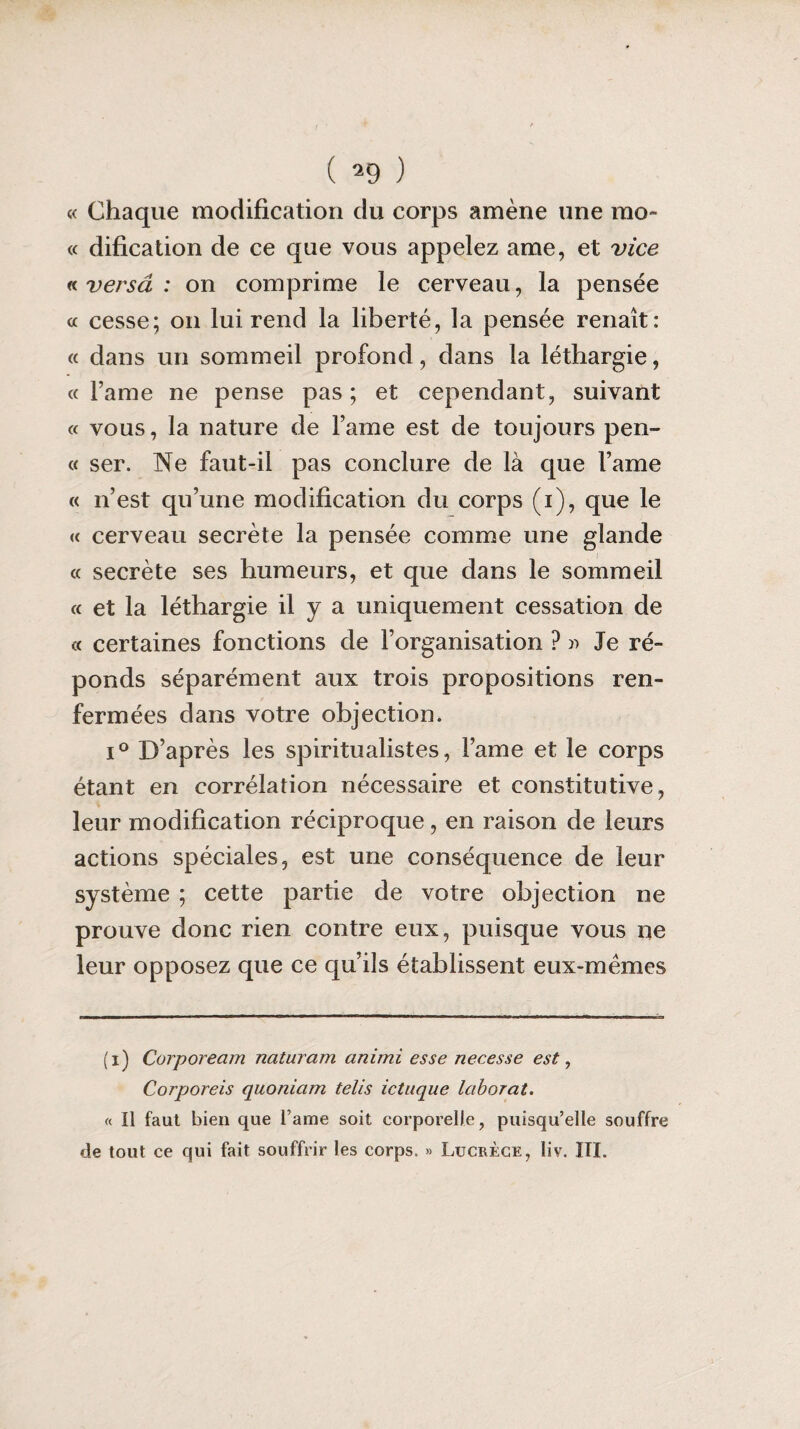 « Chaque modification du corps amène une mo- « dification de ce que vous appelez ame, et vice « versâ : on comprime le cerveau, la pensée « cesse; on lui rend la liberté, la pensée renaît: « dans un sommeil profond, dans la léthargie, «Famé ne pense pas; et cependant, suivant « vous, la nature de Famé est de toujours pen¬ te ser. Ne faut-il pas conclure de là que Famé « n’est qu’une modification du corps (i), que le « cerveau secrète la pensée comme une glande « secrète ses humeurs, et que dans le sommeil « et la léthargie il y a uniquement cessation de « certaines fonctions de l’organisation ? » Je ré¬ ponds séparément aux trois propositions ren¬ fermées dans votre objection. i° D’après les spiritualistes, Famé et le corps étant en corrélation nécessaire et constitutive, leur modification réciproque, en raison de leurs actions spéciales, est une conséquence de leur système ; cette partie de votre objection ne prouve donc rien contre eux, puisque vous ne leur opposez que ce qu’ils établissent eux-mêmes (i) Corpoream naturam animi esse necesse est, Corporels quoniam tells ictuque laborat. « Il faut bien que l’ame soit corporelle, puisqu’elle souffre de tout ce qui fait souffrir les corps, » Lucrèce, liv. III.