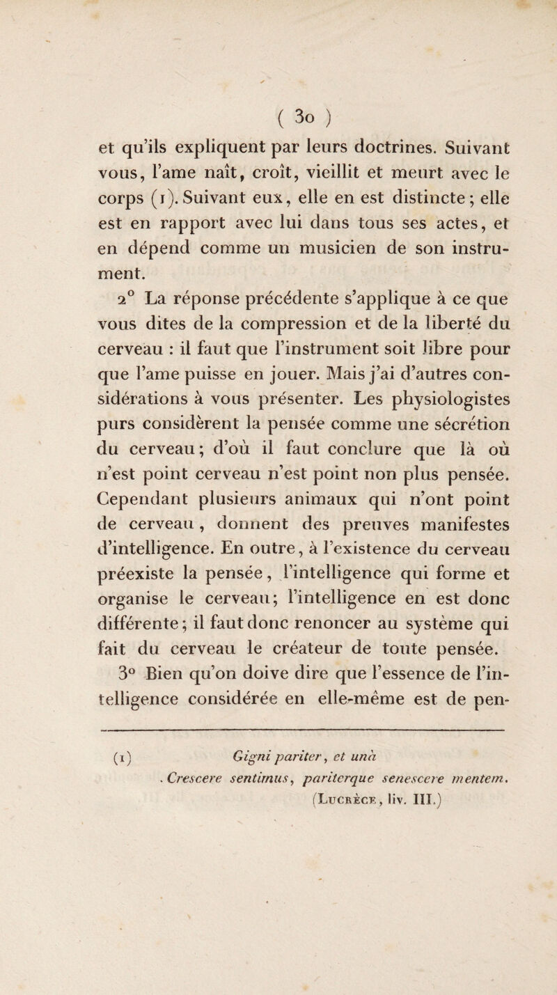 ( 3° ) et qu’ils expliquent par leurs doctrines. Suivant vous, Famé naît, croît, vieillit et meurt avec le corps (i). Suivant eux, elle en est distincte; elle est en rapport avec lui dans tous ses actes, et en dépend comme un musicien de son instru¬ ment. 2° La réponse précédente s’applique à ce que vous dites de la compression et de la liberté du cerveau : il faut que l’instrument soit libre pour que Famé puisse en jouer. Mais j’ai d’autres con¬ sidérations à vous présenter. Les physiologistes purs considèrent la pensée comme une sécrétion du cerveau ; d’où il faut conclure que là où n’est point cerveau n’est point non plus pensée. Cependant plusieurs animaux qui n’ont point de cerveau, donnent des preuves manifestes d’intelligence. En outre, à Fexistence du cerveau préexiste la pensée, l’intelligence qui forme et organise le cerveau; l’intelligence en est donc différente; il faut donc renoncer au système qui fait du cerveau le créateur de toute pensée. 3° Bien qu’on doive dire que l’essence de l’in¬ telligence considérée en elle-même est de pen- (i) Gigni pariter, et una . Crescere sentirnus, pariterque senescere mentem.