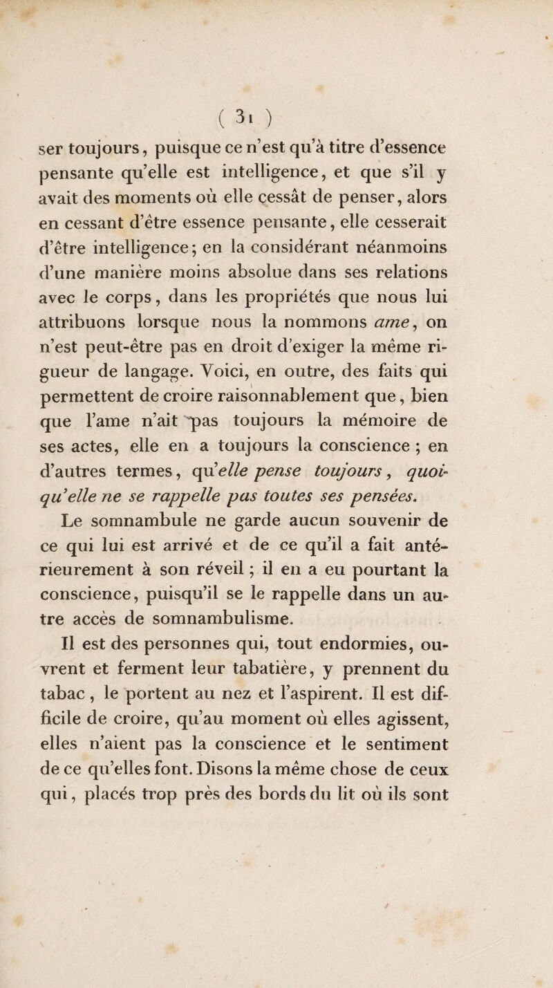 ser toujours, puisque ce n’est qu’à titre d’essence pensante qu’elle est intelligence, et que s’il y avait des moments où elle cessât de penser, alors en cessant d’être essence pensante, elle cesserait d’être intelligence; en la considérant néanmoins d’une manière moins absolue dans ses relations avec le corps, dans les propriétés que nous lui attribuons lorsque nous la nommons ame, on n’est peut-être pas en droit d’exiger la même ri¬ gueur de langage. Voici, en outre, des faits qui permettent de croire raisonnablement que, bien que l’ame n’ait q>as toujours la mémoire de ses actes, elle en a toujours la conscience ; en d’autres termes, qu'elle pense toujours, quoi¬ qu'elle ne se rappelle pas toutes ses pensées. Le somnambule ne garde aucun souvenir de ce qui lui est arrivé et de ce qu’il a fait anté¬ rieurement à son réveil ; il en a eu pourtant la conscience, puisqu’il se le rappelle dans un au¬ tre accès de somnambulisme. Il est des personnes qui, tout endormies, ou¬ vrent et ferment leur tabatière, y prennent du tabac, le portent au nez et l’aspirent. Il est dif¬ ficile de croire, qu’au moment où elles agissent, elles n’aient pas la conscience et le sentiment de ce qu’elles font. Disons la même chose de ceux qui, placés trop près des bords du lit où ils sont