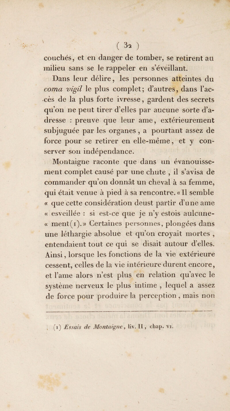 couchés, et en danger de tomber, se retirent au milieu sans se le rappeler en s’éveillant. Dans leur délire, les personnes atteintes du coma vigil le plus complet; d’autres, dans l’ac¬ cès de la plus forte ivresse, gardent des secrets qu’on ne peut tirer d’elles par aucune sorte d’a¬ dresse : preuve que leur ame, extérieurement subjuguée par les organes, a pourtant assez de force pour se retirer en elle-même, et y con¬ server son indépendance. Montaigne raconte que dans un évanouisse¬ ment complet causé par une chute , il s’avisa de commander qu’on donnât un cheval à sa femme, qui était venue à pied à sa rencontre. «Il semble « que cette considération deust partir d’une ame « esveillée : si est-ce que je n’y estois aulcune- « ment(i).» Certaines personnes, plongées dans une léthargie absolue et qu’on croyait mortes , entendaient tout ce qui se disait autour d’elles. Ainsi, lorsque les fonctions de la vie extérieure cessent, celles de la vie intérieure durent encore, et l’ame alors n’est plus en relation qu’avec le système nerveux le plus intime , lequel a assez de force pour produire la perception , mais non