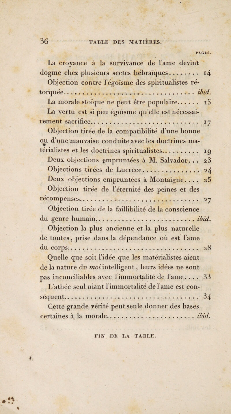 PAGES. La croyance à la survivance de lame devint dogme chez plusieurs sectes hébraïques. ....... i4 Objection contre l’égoïsme des spiritualistes ré¬ torquée. . ...ibid. La morale stoïque ne peut être populaire. i5 La vertu est si peu égoïsme qu elle est nécessai¬ rement sacrifice. 17 Objection tirée de la compatibilité d’un^ bonne ou d’une mauvaise conduite avec les doctrines ma- * térialistes et les doctrines spiritualistes. 19 Deux objections empruntées à M. Salvador. . . 2 3 Objections tirées de Lucrèce.24 Deux objections empruntées à Montaigne. ... 25 Objection tirée de l’éternité des peines et des récompenses... 27 Objection tirée de la faillibilité de la conscience du genre humain.ibid. Objection la plus ancienne et la plus naturelle de toutes, prise dans la dépendance où est lame du corps. 28 Quelle que soit l’idée que les matérialistes aient de la nature du moi intelligent, leurs idées ne sont pas inconciliables avec l’immortalité de lame. ... 33 L’athée seul niant l’immortalité de l ame est con¬ séquent. .. 34 Cette grande vérité peu t seule donner des bases certaines à la morale.ibid. FIN DE LA TABLE.