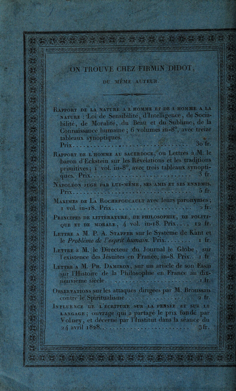 (S®® ON TROUVE CHEZ FIE MIN DIDOT DU MEME AUTEUR Rapport de la nature a l homme et de l homme a la nature : 'Loi de Sensibilité, d’intelligence, de Socia¬ bilité, de Moralité, du Beau et du Sublime, de la Connaissance humaine ; 6 volumes in-8°, avec treize tableaux synoptiques. Prix............ * . ......... 3o fr. Rapport de l’homme au sacerdoce, ou Lettres à M. le baron d’Eckstein sur les Révélations et les traditions primitives ; i vol. in-8°, avec trois tableaux synopti- «H - 2 f ques. Prix.. ».o R * Napoléon jugé par lui-meme , ses amis et ses ennemis. Prix.. i • 3 fr. Maximes de La Rochefoucault avec leurs paronymes ; 1 vol. 111-18. Prix..........•••«*••••. 2 fr. Principes de littérature , de philosophie , de politi¬ que et de morale, 4 vol. in-18. Prix.... 12 fr. Lettre a M. P. A. Stapfer sur le Système de Kant et le Problème de Vesprit humain. Prix. . . ..... 1 fr. Lettre à M. le Directeur du Journal le Globe, sur l’existence des Jésuites en France; in-8. Prix. . i fr. Lettre a M. Ph. Damiron, sur un article de son Essai sur l’Histoire de la Philosophie en France au dix- neuvième siècle. . .... . . ...... . . ... . . . . i,fr. Observations sur les attaques dirigées par M. Broussais contre le Spiritualisme. ................. 2 fr. Influence de l’écriture sur la. pensée et suR le langage; ouvrage qui a partagé le prix fort dé par Volney, et décerné par l’Institut dans la séance du 2 4 avril 1828*.... ...... .j il.