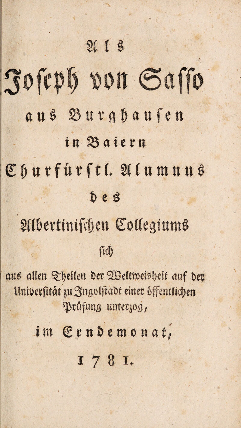 a i$ |3ofepf) Mit ©affo au$ 23ura Hufen in Maiern ^Duffurftf. §((umnu0 S> e $ Wettmtfc^en gotfefjtumS ftcf) auö allen Reifen bet <2ße(ttMtfl)eit auf bec Uniöerfttät juSngoljtaöt einer öffentlichen Prüfung unter jpg, ■ '$w. • * i im ©j;n£»emonaf; 1781.