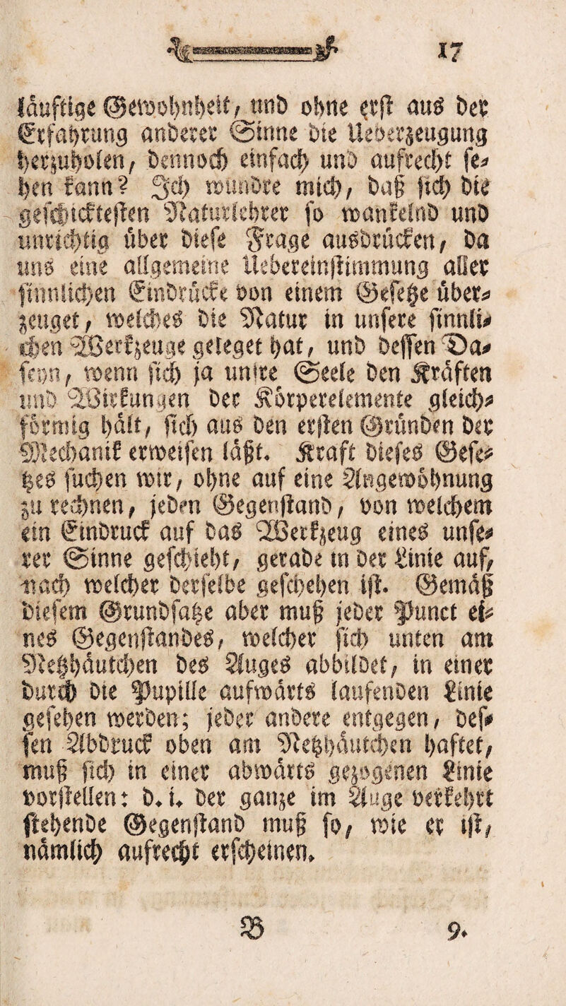 (duftig« @«föol)itS)«it ,jtnb ohne $rjt aus Der tärefabtung anberer ©inne Die Ueoerjeugutig herjubolen, bennotf) einfad) unb «uftecl>f fe< Den rann? 3>d) wünbre mtd), baf fid) bte gefdnefteften sJfaturlebtet fo wanfelnb unb unrichtig übe« Diefe $rag« ausbriicfen, Da «ns eine allgemeine Uebereinftimmung aller ttnnlieftett ©nbrücfe bon einem @efe§e übet* jettget, welches Die Statut in unfere ftnnlu eben -HSecfjeuge geleget t>at, unb bcffen Qa* {am i wenn fid) ja unlte ©eele Den ,f raffen unb ■äBicfungen bec Äorperekmente gleid)* fcrmig l)äft, fiel) attö Den elften ©rünben Der 93teci)änif erwetfen läf t. jiraft biefeö @efe? |eö fueften wir, ohne auf eine Slfsgewotmung jti regnen, (eben ©egenjianb, üon welchem ein einbruef auf bas 2öetfjeug eines unfe* rer ©inne gefetdebt, gerabe tn Der 4iinic auf, mach tx»clcf>et berfelbe gefd>el)en ift. ©emäjj biefem @runbfa|e aber mu§ j'eber $kmct ei* nes ©egenftanbeS, welcher fiel) unten am 9tef$äutd)en be$ 2lugeS abbilbef, in einer butch bte Pupille aufwärts (aufenben €intc gefehen werben; jebec andere entgegen, befi* fen Slbbtucf oben am 9te?l)äutd)en haftet, muj; jtd) in einer abwärts gezogenen &nie twrjfellen: b.i. Der gattje im Sluge wtEehrt ftehenbe ©egenjtanb rnujj fo, wie er tjt, nämlich aufrecht erfehetnen. 58 9«