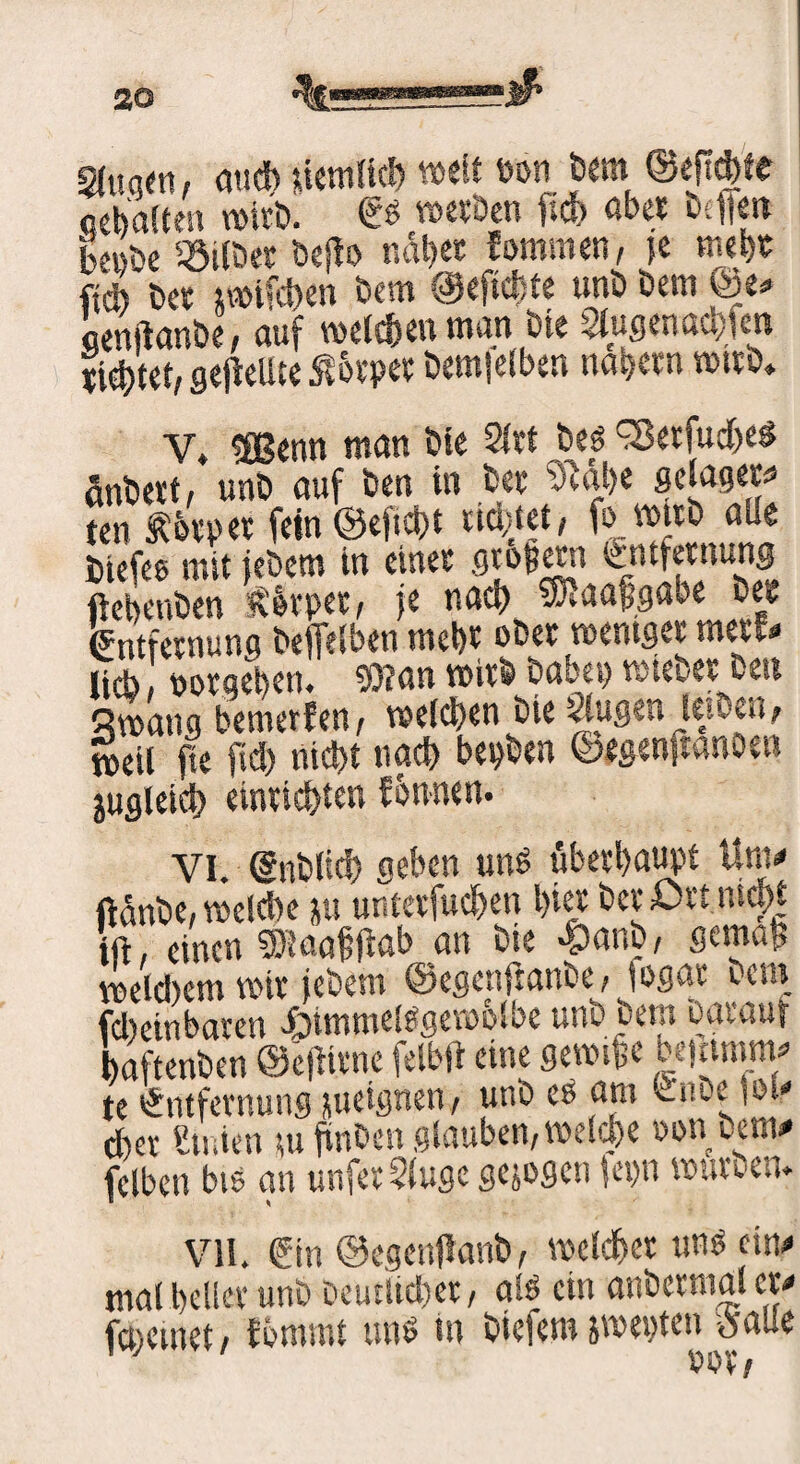 2fuq«w au* tiemlicb weit Pon bem @ep*te oebaSten wirb. & werben ft* aber btfje« bepbe Gilbet bepo nabet Jommen, ?e mehr ft* bet jwtftben bem @ep*te unb bem @e« äenpanbe, auf welchen man bte 2lugena*fen ti*tet, gepeilte ßovpet bemfelben nabetn wirb* Y» eßSenn man bte 2lrt bes ^Setfuchei änbevt, unb auf ben in bet “cPabe gelagers ten Äbtpet fein ©eft*t ticket, fo wirb alle btefes mit jebem in einet fltof etn Entfernung ftebenben fhrpet, je na* SiKaajjgabe bet Entfernung befielben mebt obet weniger meu« lieb, potgeben. 9)?an wirb habet) wiebet ben Swang bewerten, welchen bie Uugen lewen, weil fie ft* nicht na* bepben ©egenpanoen juglei* einti*ten fonnen. VI. Qrnblt* geben uns überhaupt Um« ftünbe, wel*e ju untetfu*en hier betört nicht tft, einen 5)taafpab an bte >§mnb, gemap wel*em wir jebem ©egenPanbe, iogac um f*einbaren Himmelsgewölbe unb bem Darauf baftenben ©epivne felbp eine gewtfe be|ttmm« te Entfernung jueignen, unb es am Enbe |ol« *et Etnientupnbenglauben,welche oonuern« fclben bte an unfetSluge gesogen |epn würben. VII. Ein ©egenPanb, welcher uns ein« mal bellet unb Deutlicher, als ein anbetmal er« (meinet, fbmmt uns in biefem jwepten oalle 'J rot.