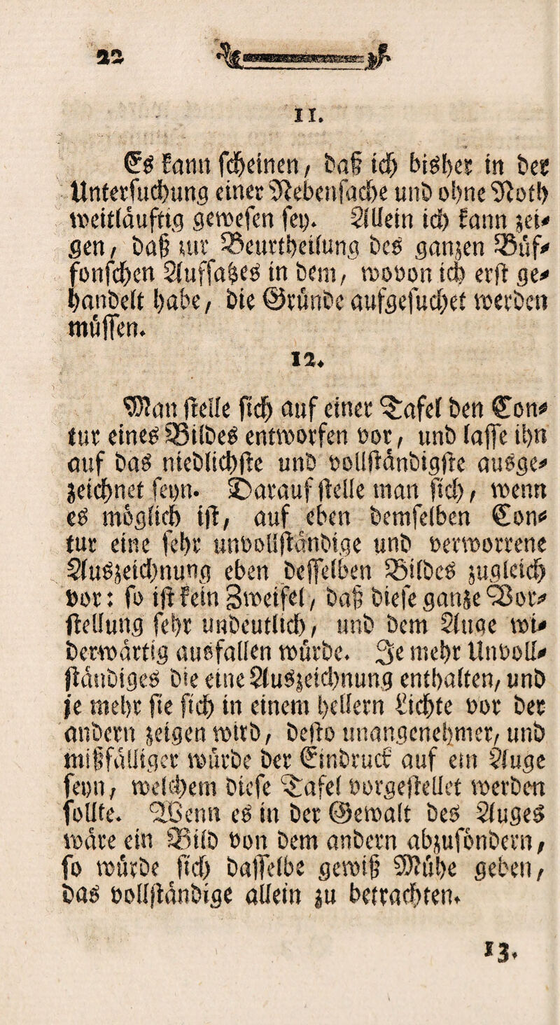 * '%«■—.. »ft 11. £b Eann fcheinen, baß tclj bi^t>cc in bet Unterfuebung einer Siebenfache unb ohne Siotl) weitldufttg gewefen fei). 2(Uein id) fann sei« gen, baß »uv Söeurtßeilung bcs ganjen Süf* fonfehen Siuffa^es tn bem, wovon teb erft ge* banbett habe, bie ©rünbe aufgefuebet werben muffen. 12. S3ian freUe ftef) auf einet $:afel ben Con# iuv eineb 33ilbeb entworfen vor, unb laffe ihn auf bab nicblicbfte unb veliftdnbigjie aubge* jeictjnef fei)ti. darauf fielle tnan ftd), wenn eb mbglicb ijl, auf eben bemfeiben ^on* tut eine fehv unvoüjMnbige unb verworrene Slubjeicbnung eben be|fe(ben Söifbeö juglcieb »or: fo tjHein Sweifei, baß biefe gattje S8ot* ftellung fchr unbeutlid), unb bem Singe wi* berwättig ausfallen würbe. 3e mehr tlnvoll* jidubigeb bie eine Slubjeicbnung enthalten, unb je mehr fte fich in einem hellem fiebte vor ber anbern »eigen wirb, beflo unangenehmer, unb mißfälliger würbe ber (jinbruct' auf ein Sfuge feen, welchem biefe itafel vorgejMet werben foIJte. <2Benn eb in ber ©ewalt beb Slugeb wäre ein iBifb von bem anbern abjufönbern, fo würbe fiel) baflelbe gewiß SDiiil>e geben, bab vollfidnbige allein »u betrachten. *3.