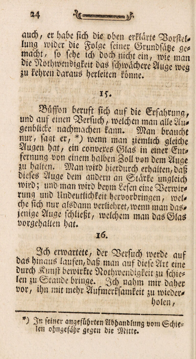 «ucfj, et habe |i'd) bie oben erflärte 'SSovßel# (ung mtber bie $ofge feinet* ©tunbfdge ntaon, fo fehe td> boci> nfet ein, wie man bse tfothwenbigfett bas fehwächere Singe Wea ju fei)i*eu barauö l)erleiten fbnne. if. $üffon beruft ffe auf bie fvfahtung, unt auf einen Qikrfud), welchen man alle Sin* SenWtcfe nachmadhen Eann. 9h?an brauest nuf/ lagt er, *) wenn man jiemltdh gleiche «iugen hat, ein conbereg @laö in einer <£nu fernung ton einem halben Soli bon bem Sluac ju halten. 93?an wirb hierdurch erhalten, baß otefeö «luge bem anbern an ©tetrfe ungleich »irb; unb man wirb beym £efen eine <2krwir# rung unb Hnbeutlichfeit herborbrtngen, roeU ci)c |!co nur alsdann bedichtet, wenn man bas# jenige «luge ferlieft, meld)eni man das ©las borgehalten hat. 16. 3$ ermattete, ber CSerfife werbe auf bßg hinaus laufen, baf man auf biefc Slrt eine burd) Kunfi bewirkte SRothwcnbtgEeit m feie# ren jufetanbe bringe. 3ch nahm mir daher bor, thn mit mehr SlufmertfamEeit ju wiebciv holen, *) 3« feinet attgef&brten Slb&anfelung »om ©*!{= ieii ojutgefajir gegen bie S9titte.