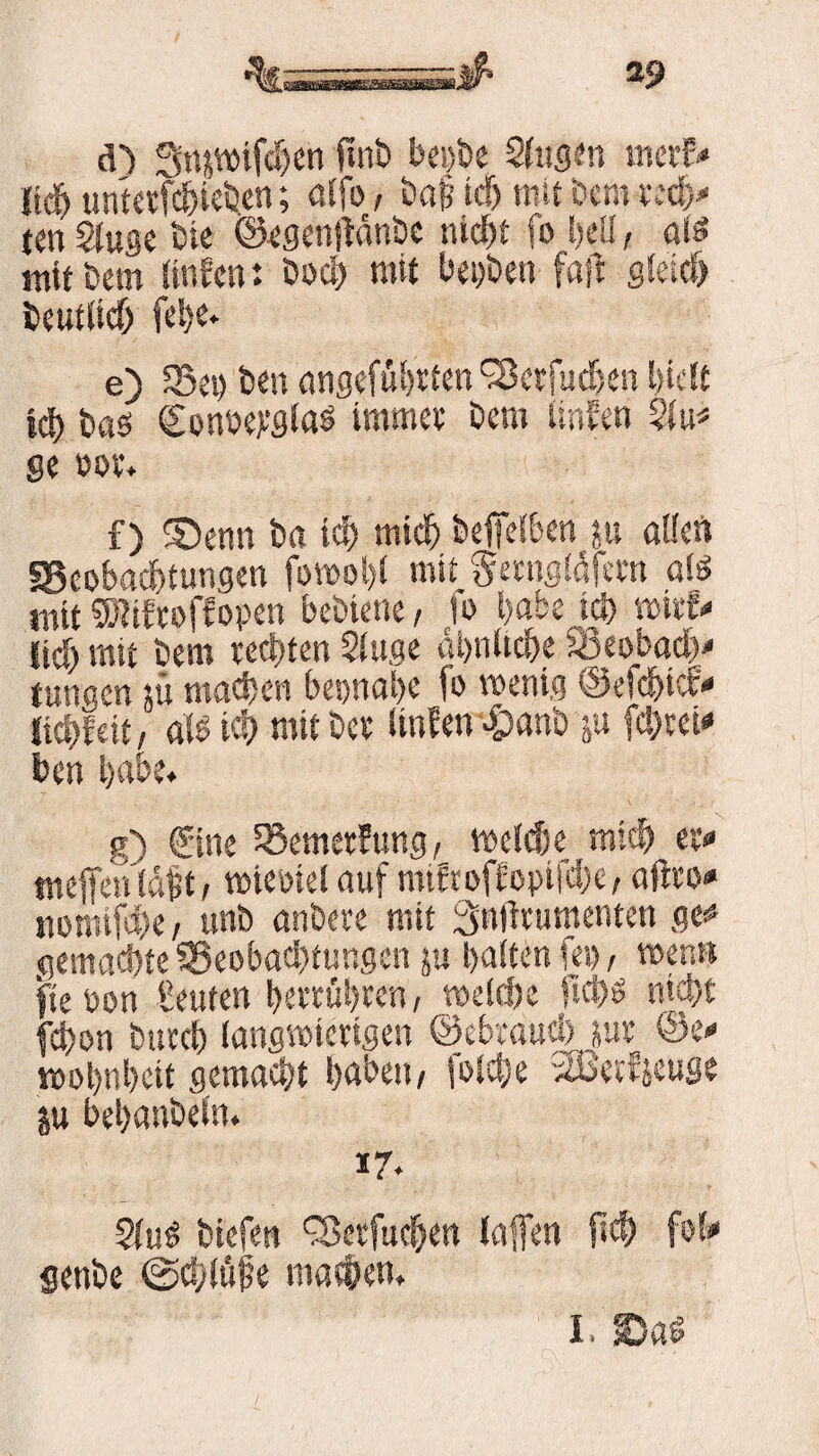 d) Snjwifchen ftnb bei)be Slugen merE* {ich untetfc&iehen; «Ifo, baf icf) mit bem rech« ten Sluge bie ©egenftdnbe nicht fo heil, als mit bem linfcnt bod) mit beiden fall gleich beutlich e) 23es) beit angefübrten'Sktfucben hielt ich bas Concejcglas immer bem iinfen 5lu* ge cor. f) 3)enn ba ich mich beffelben ju alle« ^Beobachtungen fowol)l mit Serngidfern als mit Wtfcoffopen bebiene, fo habe ich wirf« lieh mit bem rechten $luge ähnliche fBeobadb« jungen sü machen beinahe fo wenig ©efehtef« itchfeit, als ich mit ber linEen «£>anb ju fc!)rei« ben habe. g) ©ne 58emer!ung, melde mich er« tneffehldfit, wieciel auf mtfroffopifche, aftro« nomifche , «ab anbere mit Smlrurnenten ge« gemachte ^Beobachtungen ju halten fei), wen« fite öon Seuten herrühren, welche ftchs nicht fchon burch langwierigen ©ebraucl) sur ©e« wohnhett gemacht haben, fotche SBerfjeuge ju bchanbefn. 17. SluS biefen ^erfuchen laffen (ich fof« genbe @d/lüfie machen. I. >Dad