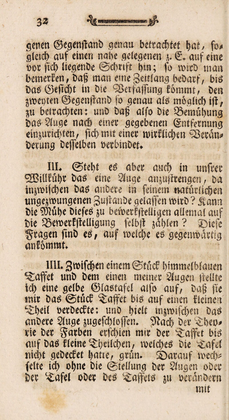 33 getten ©egenftanb genau betrachtet bat, fo< gleich auf einen nabe gelegenen €. auf eine oot fid) liegenbe @d)rtft tun; fo wirb man bemetEen, ba§ man eine Seitlang bebatf, bis bas ©eftefjt in £ue ?8etfajfung kömmt, ben jweoten ©egenjianö fb genau als' möglich i|E, ju befrachten: unD bajj alfo bie Bemühung bas 21uge nach einer gegebenen (gntfernung «injutichten, fid) mit einer wirklichen ^öeran* berung befielben oerbinbet. III« ©lebt es aber auch in unfrer *2Bi!!Eühr bas eine Sluge anzujlrengcn, Da injvoifdjen bas anbere in feinem natürlichen ungezwungenen Sufianbe geiaiien wirb ? Jfann bie 9Rübe biefeS ju bewerfjieüigen allemal auf bie S$ewerf|Migung felbfl zahlen ? Xnefe fragen ftnb es, auf welche es gegenwärtig anEomrat. 1111. Swifehm einem (Stücf himmelblauen Raffet unb bem einen meiner Slugen Heilte ich eine gelbe ©lastafcl aifo auf, baf fte mir bas @tücf Raffet bis auf einen fleinei ^bril oetbeefte: uno t>iclt wzwifchen baS anbere Sluge jugefd)!effen. '»Rach ber ^heo* rie ber färben erfd>ien mir bet Raffet bis auf baS {(eine Ehrlichen, welches bie Grafel nicht gebeefet hatte, grün, darauf wecf> feite ich ohne bie (Stellung ber ?lugen ober ber c£afel ober bes ^affets ju oeränbern mit